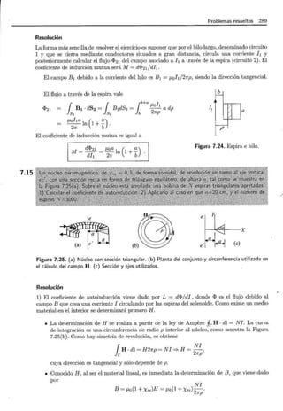7.15
Problemas resueltos 289
Resolución
La forma más sencilla de resolver el ejercicio es suponer que por el hilo largo, denominado circuito
1 y que se cierra mediante conductores situados a gran distancia, circula una corriente h y
posteriormente calcular el flujo <I>21 del campo asociado ah a través de la espira (circuito 2). El
coeficiente de inducción mutua será M = d<I>21/dh.
El campo B1 debido a la corriente del hilo es B1 = J.Loh/27rp, siendo la dirección tangencial.
El flujo a través de la espira vale lb
;
1 1 ¡
~a~h
B1 · dS2 = B1dSz = - - a dp
~ ~ b 27rp
J.Loha 1 ( a)
- - n 1+-.
27f b
I, r a
<l>21
p
El coeficiente de inducción mutua es igual a
M = d<l>21 = J.Loa ln ( 1 + ~) .
Figura 7.24. Espira e hilo.
dil 27f b
~
~) ~e~ lJ
e~x
~'a,¡ a
e : (e)
Figura 7.25. (a) Núcleo con sección triangular. (b) Planta del conjunto y circunferencia utilizada en
el cálculo del campo H. (e) Sección y ejes utilizados.
Resolución
1) El coeficiente de autoinducción viene dado por L = d<I>/di, donde <I> es el flujo debido al
campo B que crea una corriente I circulando por las espiras del solenoide. Como existe un medio
material en el interior se determinará primero H.
• La determinación de H se realiza a partir de la ley de Ampere .frH · dl = NI. La curva
de integración es una circunferencia de radio p interior al núcleo, como muestra la Figura
7.25(b). Como hay simetría de revolución, se obtiene
¡ NI
H · dl = H27rp = NI '* H = - ,
r 27rp
cuya dirección es tangencial y sólo depende de p.
• Conocido H, al ser el material lineal, es inmediata la determinación de B, que viene dado
por
NI
B = J.Lo(1 + Xm)H = J.Lo(1 + Xm)-
2
·
7rp
 