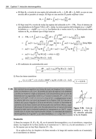 290 Capítulo 7. Inducción electromagnética
7.16
• El flujo <I>1 a través de una espira del solenoide es <I>1 = fs B · dS = fs BdS, ya que en una
sección dS es paralelo al campo. El flujo en una sección se puede expresar como
<I>1 = { BdS = { J-Lo(1 + Xm) NI dS.
ls ls 2Kp
• El flujo total <I> a través de todas las espiras del solenoide es <I> = N <I>1. Para el sistema de
ejes señalados en la Figura 7.25(e), dS = dxdy. La recta superior del triángulo es y = xtg30°.
la inferior y = -xtg30° y p =a+ x. Los límites de x varían entre Oy a. Sustituyendo estos
valores en <I>1, se obtiene que el flujo total es
1
NI ¡a¡xtg3o N2 I
N<I>1 =N J-Lo(1 + Xm)-
2
dS = P,o(1 + Xm)
2
( ) dydx
S Kp o -xtg3o K a+x
¡a N2I [Jxtg30 l ¡a N2I
P,o(1 + Xm)
2
( ) dy dx = P,o(1 + Xm)
2
( ) [2xtg 30]dx
o K a + x -xtg30 0 K a + x
N2I ¡a x N2I ¡a( a )
P,o(1 + Xm)-tg 30 --dx = P,o(1 + Xm)-tg 30 1--- dx
K 0 a+x K 0 a+x
P,o(1 +Xm) N
2
I tg 30 (xl~- aln(a + x)l~)
K
P,o(1 + Xm)N2
Itg 30 a (1 -In 2)
• El coeficiente de autoinducción será
L = d<I> = J-Lo(1 + Xm)N2tg 30 a (1 -ln2)
di K
2) Para los datos numéricos
L = 4 X K X 10-
7
X (1 + 0, 5) X 30~0
2
X tg 30 X 0, 20 X (1 -ln2) =? 1 L = 0,19 H. 1
Resolución
B
e
Figura 7.26. Ciclo de
histéresis y recta (B.
H) obtenida aplicando
la ley de Ampere.
1) Sean los campos: B, H y Be, He en el material ferromagnético y en el entrehierro, respectiva-
mente. La longitud de la línea media en el material es 1! = 10/K m y la del entrehierro e = 10-6
m. Se supone que no hay flujo disperso B =Be.
Si se aplica la Ley de Ampere a la línea cerrada a lo largo del camino medio en el material y
en el entrehierro se obtiene
 