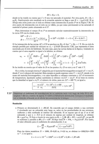7.17
Problemas resueltos 291
He+Hee=O,
donde se ha tenido en cuenta que I = O una vez saturado el material. Por otra parte, B = Be =
J-LoHe. Sustituyendo este resultado en la ecuación anterior se llega a que B = -(J-L0eje)H. Si se
dibuja esta recta junto con el ciclo se obtiene como intersección el punto P de la Figura 7.26. El
otro punto de intersección con el ciclo no es válido, ya que como previamente se ha saturado el
material el primer punto alcanzado es el P.
Para determinar el campo B en P es necesario calcular matemáticamente la intersección de
la curva eD con la citada recta.
B = _ 4 x 1r x 10-7
x (10/n) H =} 3B
2
+O, 25B- 1 =O=} 1 B =O, 54 T. 1
3B
2
= H + 1 }
10-6
2) La intersección de las curvas Ae y eD se produce en He=2 Am-1
y Be= 1 T. En un ciclo la
energía perdida por unidad de volumen es: w1 = j HdB (Ecuación 7.26), que representa el área
encerrada por el ciclo de histéresis. En este caso, para las curvas dadas en la figura y teniendo en
cuenta que el area superior es igual a la inferior, se obtiene
w1 - 2 [.le HdB + fcv HdB] = 2 [foB
2
+ 1)dB +Jo (3B
2
- 1)dB]
( B3 ) 1
1
( 3B3 ) 1
1
[ 1 ] 8
2 3 + B
0
+ 2 -
3
-- B
0
= 2
3 + 1 + 1-1 =
3 Jjm
3
ciclo.
Se ha tenido en cuenta que el valor de B en los puntos A y D es cero y en e vale 1 T.
En n ciclos, la energía interna U adquirida por el material ferromagnético es igual a U= nw1V,
donde V es el volumen del material. Esta energía se puede expresar como U= mcD.T, siendo m la
masa del material ferromagnético, e su calor específico a volumen constante y D.T el incremento
de temperatura. Igualando ambas cantidades se obtiene: mcD.T = nw1V. Si se tiene en cuenta
que la densidad es igual a m/V, el número de ciclos, para un D.T = 400 °C, es igual a
= m cD.T = 8 X 10
3
X 1 X 400 =
1 2
X
106 .
n V w1 (8/3) '
Resolución
• Primero se determinará L = d<I>/di. Es conocido que el campo debido a una corriente
I circulando por un solenoide muy largo es, salvo en las proximidades de sus extremos,
uniforme y está confinado al interior del solenoide. Si se supone que el eje Z es el del
solenoide y que n = N/e es el número de espiras por unidad de longitud, se obtiene:
B = J-Loni Uz. El flujo a través de una espira es <I>1 = fs B · dS = B S = J-Loni1rR2
, ya que B
es uniforme y paralelo a dS y S= nR2
. El flujo total <I> = N<I>1 = NJ-LoninR2
. Por tanto,
el valor obtenido para el coeficiente de autoinducción L es
d<I> 2 1 2 2 1
L = di = N J-LonnR ==;. L = J-Lon nR e .
Para los datos numéricos N = 1000, R=0,02 m, e=0,8 m, se obtiene n=1000/0,8=1250
m-1
. Les igual a
L = 4 x 1r x 10-7
x 12502
x 1r x O, 022
x O, 80 = 1, 97 mH.
 