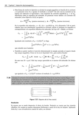 292 Capítulo 7. Inducción electromagnética
7.18
• Otro forma de resolver el ejercicio es calcular la energía magnética en función de la corriente
y el potencial vector A, e igualar el resultado a (1/2)LJ2. En este caso la corriente en las
espiras del solenoide es equivalente a una densidad de corriente superficial j 8 = ni uq,,
distribuida sobre la superficie del solenoide. El potencial vector debido a la corriente del
solenoide (véase Ejercicio 10.21) es igual a
p,0niR
2
A __ ¡.tonlpu"'
A = u q, (puntos exteriores) y '~' (puntos interiores).
2p 2
En la superficie del solenoide, p = R y A = p,0niR/2 u<P. Si la Expresión 7.22 se parti-
culariza para una distribución superficial de corriente, siendo el elemento de superficie el
correspondiente a la superficie cilíndrica del solenoide, del tipo dS = Rdcpdz, se obtiene
~ rOs .A) dS = ~ ¡er2
1f ni¡.toniR Rdcpdz = ~¡.ton 2 J 2R 2 rer2
1f dcpdz
2 1s 2 lo lo 2 4 lo lo
1
-p,on2¡2R27rf..
2
Igualando este resultado a Um = (1/2)LJ2, se llega
~~~ n2J2 R2
1rf. = ~LI 2 ::::;. L = 11 n2 R2
1rf.
2~""0 2 {'-"0 ,
que coincide con el anterior.
• También se puede resolver el ejercicio determinando la energía asociada al espacio donde
hay campo magnético. Como se vio en el Apartado 7.3.1, para medios lineales
¡ 1 B
2
¡ B
2
Um = UmdV, donde Um = -(H ·B) =-::::} Um = -dV.
v 2 2p,0 v 2p,o
En este caso B = p,0 ni. Sólo hay campo apreciable en el interior del solenoide. Se obtiene
que
que igualado a Um = (1/2)LJ2
conduce al resultado L = p,0 n2
R21rf .
Figura 7.27. Esquema de la línea coaxial.
Resolución
Se supone que se puede despreciar el efecto de bordes. Teniendo en cuenta que hay simetría
cilíndrica, los campos se pueden determinar fácilmente a partir de la ley de Ampere. Aplicando
dicha ley a una circunferencia coaxial de radio p se obtiene:
 