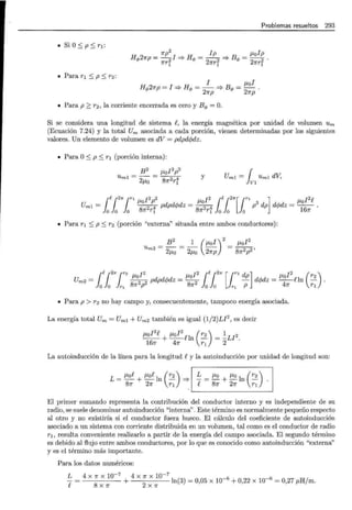 Problemas resueltos 293
• Si O:::; p:::; r 1 :
1rp2 lp ¡..tolp
H rf>27rp = - 2I => Hrf> = -
2 2 => Brf> = -
2 2 ·
1rr1 1rr1 1rr1
• Para r¡ :::; p :::; r2:
l ¡..tal
Hrf>27rp = l => Hrf> = - => Brf> = - .
27rp 27rp
• Para p ~ r 2 , la corriente encerrada es cero y Brf> =O.
Si se considera una longitud de sistema e, la energía magnética por unidad de volumen Um
(Ecuación 7.24) y la total Um asociada a cada porción, vienen determinadas por los siguientes
valores. Un elemento de volumen es dV = pdpdcpdz.
• Para O:::; p :::; r1 (porción interna):
B2 ¡..tol2p2
Umt = 2¡..to = 87r2rf y Uml = r Uml dV,
lvt
¡
f.¡2K¡rl ¡..t J2p2 l2 ¡ e¡21r[¡r1 ] ¡..t l2e
Umt = _8o
2 4 pdpdcpdz = 8J.to2 4 p3 dp dcpdz = _106 .
o o o 7r r¡ 7r r¡ o o o 7r
• Para r1 :::; p:::; r 2 (porción "externa" situada entre ambos conductores):
B
2
1(¡..¿0 l)
Um2 = 2¡..to = 2¡..to 27rp
2
J.tof2
87r2p2,
Um2 = ( {21r1r2 J.tot2 pdpdcpdz = J.to~2 {R {21r [1r2 dp] dcpdz = ¡..tol2 f!ln (r2) .
lo lo r 1 81r P 81r lo lo r 1 P 47r r¡
• Para p > r 2 no hay campo y, consecuentemente, tampoco energía asociada.
La energía total Um = Umt + Um2 también es igual (1/2)Ll2
, es decir
¡..¿ol
2
e + J.tol
2
eln (r2) = ~Ll 2 .
167r 47r r 1 2
La autoinducción de la línea para la longitud ey la autoinducción por unidad de longitud son:
L = J.toe + J.toe In (r2) =?
81r 27r r 1
!:._ = J.to + J.to In ( r2 ) .
e 87r 27r r¡
El primer sumando representa la contribución del conductor interno y es independiente de su
radio, se suele denominar autoinducción "interna". Este término es normalmente pequeño respecto
al otro y no existiría si el conductor fuera hueco. El cálculo del coeficiente de autoinducción
asociado a un sistema con corriente di~tribuida en un volumen, tal como es el conductor de radio
r1 , resulta conveniente realizarlo a partir de la energía del campo asociada. El segundo término
es debido al flujo entre ambos conductores, por lo que es conocido como autoinducción "externa"
y es el término más importante.
Para los datos numéricos:
!:._ = 4 X 7r X 10-
7
+ 4 X 7r X 10-
7
ln(3) = 0,05 X 10-6 + 0,22 X 10-6 = 0,27 ¡..¿Hjm.
f 8X7r 2X7r
 