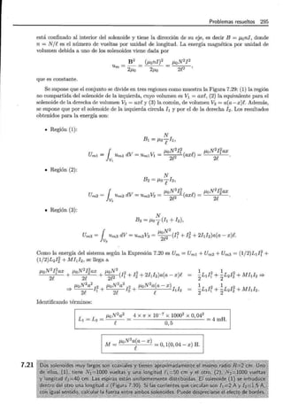 7.21
Problemas resueltos 295
está confinado al interior del solenoide y tiene la dirección de su eje, es decir B = flan!, donde
n = N/ees el número de vueltas por unidad de longitud. La energía magnética por unidad de
volumen debida a uno de los solenoides viene dada por
B2 (flani)2
Um=-=
2fla 2fla
que es constante.
flaN2 ¡2
2e2
Se supone que el conjunto se divide en tres regiones como muestra la Figura 7.29: (1) la región
no compartida del solenoide de la izquierda, cuyo volumen es vl = axe, (2) la equivalente para el
solenoide de la derecha de volumen V2 = axe y (3) la común, de volumen V3 = a(a-x)e. Además,
se supone que por el solenoide de la izquierda circula h y por el de la derecha ! 2 . Los resultados
obtenidos para la energía son:
• Región (1):
• Región (2):
• Región (3):
N
B1 = fla-¡h,
Uml = r Uml dV = Um1 v1 = flaN
2
Ir ( n) - flaN
2
Irax
lv, on? axt- - -" .
N
B2 = fla-¡h
m2 = Um2 dV = Um2 v2 = /""a 2 ( n) - flaN I2ax
U 1 11. N
2
I
2
2 2
v2 nn? axt- - . .
N
B3 = fla-¡(h + I2),
Um3 = rUm3 dV = Um3 v3 = fla~
2
(Ir+ Ii + 2hh)a(a- x)e.
lv3 2t-
Como la energía del sistema según la Expresión 7.20 es Um = Um1 + Um2 + Um3 = (1/2)L1IÍ +
(1/2)L2I'#, +Mhh se llega a
2¡2 N2
flaN
2
Irax flaN 2ax + ~(I 2 + Ii + 2hi2)a(a- x)e
2e + 2e 21!2 1
1 2 1 2
2L1I1 + 2L2I2 + Mhi2 =;..
11. N2a2 flaN2a2 2 flaN2a(a- x)I I
* /""a ¡2 + ¡ 2 + e 1 2
2e 1 2e
1 2 1 2
2L1I1 + 2L2I2 + Mfth.
Identificando términos:
L1 = L2 = flaN2a2
e
4 X 7r X 10~ 7
X 10002 X 0, 042
0 5
= 4mH.
'
M= flaN2a~a-x) =0,1(0,04-x) H.
 