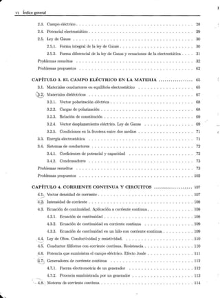 VI Índice general
2.3. Campo eléctrico .
2.4. Potencial electrostático .
2.5. Ley de Gauss . . . . . .
2.5.1. Forma integral de la ley de Gauss .
2.5.2. Forma diferencial de la ley de Gauss y ecuaciones de la electrostática .
Problemas resueltos .
Problemas propuestos
CAPÍTULO 3. EL CAMPO ELÉCTRICO EN LA MATERIA ................ .
3.1. Materiales conductores en equilibrio electrostático
Q; Materiales dieléctricos . . . . . . . .
3.2.1. Vector polarización eléctrica .
3.2.2. Cargas de polarización . .
3.2.3. Relación de constitución .
3.2.4. Vector desplazamiento eléctrico. Ley de Gauss
3.2.5. Condiciones en la frontera entre dos medios
3.3. Energía electrostática .
3.4. Sistemas de conductores
3.4.1. Coeficientes de potencial y capacidad
3.4.2. Condensadores
Problemas resueltos .
Problemas propuestos
CAPÍTULO 4. CORRIENTE CONTINUA Y CIRCUITOS
~ -22:, Vector densidad de corriente .
"
J_j¡ Intensidad de corriente . . . .
4.3. Ecuación de continuidad. Aplicación a corriente continua .
4.3.1. Ecuación de continuidad . .. ....... . . .
4.3.2. Ecuación de continuidad en corriente continua
4.3.3. Ecuación de continuidad en un hilo con corriente continua .
, 4.4. Ley de Ohm. Conductividad y resistividad. . ..... .
....____
_
4.5. Conductor filiforme con corriente continua. Resistencia .
,4.6. Potencia que suministra el campo eléctrico. Efecto Joule
~:2) Generadores de corriente continua . . . . . .
4.7.l. Fuerza electromotriz de un generador
4.7.2. Potencia suministrada por un generador
· - -4.8. ) Motores de corriente continua ....... .. .
28
29
30
30
31
32
62
65
65
67
68
68
69
69
71
71
72
72
73
73
102
107
107
108
108
108
109
109
110
110
111
112
112
113
114
f
 