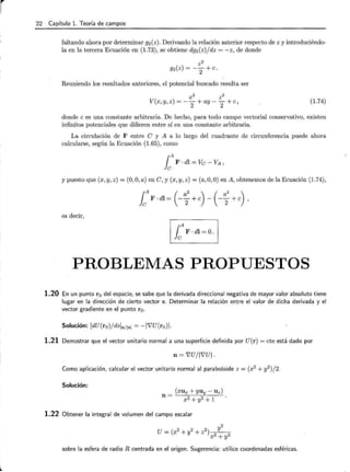 r 22 Capítulo l. Teoría de campos
faltando ahora por determinar g2 (z). Derivando la relación anterior respecto de z y introduciéndo-
la en la tercera Ecuación en (1.73), se obtiene dg2 (z)/dz = -z, de donde
Reuniendo los resultados anteriores, el potencial buscado resulta ser
x2 z2
V(x y z) = -- + ay - - + e
) , 2 2 ) (1.74)
donde e es una constante arbitraria. De hecho, para todo campo vectorial conservativo, existen
infinitos potenciales que difieren entre sí en una constante arbitraria.
La circulación de F entre e y A a lo largo del cuadrante de circunferencia puede ahora
calcularse, según la Ecuación (1.65), como
[A F · dl = Ve - VA ,
y puesto que (x, y, z) = (0, O, a) en e, y (x, y, z) = (a, O, O) en A, obtenemos de la Ecuación (1.74),
es decir,
PROBLEMAS PROPUESTOS
1.20 En un punto r 0 del espacio, se sabe que la derivada direccional negativa de mayor valor absoluto tiene
lugar en la dirección de cierto vector s. Determinar la relación entre el valor de dicha derivada y el
vector gradiente en el punto r 0 .
Solución: [dU(ro) /ds]sf lsl = -IVU(ro)l.
1.21 Demostrar que el vector unitario normal a una superficie definida por U(r) = cte está dado por
n = VU/ IVUI.
Como aplicación, calcular el vector unitario normal al paraboloide z = (x2
+ y2
)/2.
Solución:
1.22 Obtener la integral de volumen del campo escalar
sobre la esfera de radio R centrada en el origen. Sugerencia: utilice coordenadas esféricas.
 