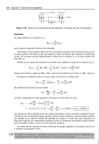 296 Capítulo 7. Inducción electromagnética
7.22
¡m- ¡2
~-······· ····-· ·········· · ·· ···· ·········•X
X 2
Figura 7.30. Esquema del conjunto de los dos solenoides, uno dentro del otro una longitud x.
Resolución
El campo debido a la corriente ! 2 es
que se supone confinado al interior del solenoide.
El solenoide (1) se introduce dentro de (2) una longitud x grande. Para evaluar la fuerza en (1)
se puede utilizar la Ecuación (7.28) que expresa la fuerza en función del coeficiente de inducción
mutua. M se puede calcular determinando el efecto de la corriente ! 2 en la zona interior del
solenoide (1).
El flujo en una espira del solenoide (1) en dicha zona, debido al campo de la corriente ! 2 , es
donde se ha tenido en cuenta que B 12 = B 2 , y que para el sentido de la corriente ! 1 , dS1 = dS1 U x .
El número de espiras de (1) en la zona común es (NI/f.¡) x y el flujo total
El coeficiente de inducción mutua valdrá
La única componente no nula asociada a la fuerza que actúa sobre (1) será
8M N¡ N2 2
hh ax = hl2J.1o-¡;--¡; 1rR
1~ 1~ 1
2 X 1,5 X 4 X 1f X 10-7
X - X - X 1f X (0,02)2
:::? Fmx = 0,024 N,
0,5 0,4 L . - - - - - - - - '
que resulta ser axial y positiva por lo que ambos solenoides se atraen, resultado coincidente con el
conocido de que corrientes del mismo sentido se atraen. Si las corrientes tuvieran distinto sentido,
por ejemplo !2 con distinto sentido del marcado en la figura, el campo B2 sería contrario y el
flujo sería negativo. En consecuencia, también lo sería M , resultando una fuerza de igual módulo
pero de distinto sentido, es decir la fuerza sería de repulsión.
Se podría obtener también la fuerza calculando la energía magnética y derivando respecto de
x mediante la Expresión (7.27).
 