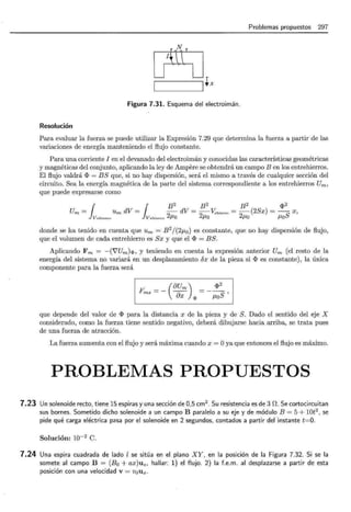 Problemas propuestos 297
[J1ftlJ
~+x
Figura 7.31. Esquema del electroimán.
Resolución
Para evaluar la fuerza se puede utilizar la Expresión 7.29 que determina la fuerza a partir de las
variaciones de energía manteniendo el flujo constante.
Para una corriente I en el devanado del electroimán y conocidas las características geométricas
y magnéticas del conjunto, aplicando la ley de Ampere se obtendrá un campo B en los entrehierros.
El flujo valdrá <I> = BS que, si no hay dispersión, será el mismo a través de cualquier sección del
circuito. Sea la energía magnética de la parte del sistema correspondiente a los entrehierros Um,
que puede expresarse como
¡ ¡ B2 B2 B2 <I>2
Um = Um dV = - dV = -V:,hiecco = -(2Sx) =S X,
V ehiecco V ehiecco 2/-lO 2/-lO 2/-lO /-lO
donde se ha tenido en cuenta que Um = B 2
/(2f.Lo) es constante, que no hay dispersión de flujo,
que el volumen de cada entrehierro es Sx y que el <I> = BS.
Aplicando Fm = -(i'Um)q,, y teniendo en cuenta la expresión anterior Um (el resto de la
energía del sistema no variará en un desplazamiento 6x de la pieza si <I> es constante), la única
componente para la fuerza será
(8Um)
Fmx =- 8x q,
<I>2
f.LoS'
que depende del valor de <I> para la distancia x de la pieza y de S. Dado el sentido del eje X
considerado, como la fuerza tiene sentido negativo, deberá dibujarse hacia arriba, se trata pues
de una fuerza de atracción.
La fuerza aumenta con el flujo y será máxima cuando x = Oya que entonces el flujo es máximo.
PROBLEMAS PROPUESTOS
7.23 Un solenoide recto, tiene 15 espiras y una sección de 0,5 cm2
. Su resistencia es de 3 n. Se cortocircuitan
sus bornes. Sometido dicho solenoide a un campo B paralelo a su eje y de módulo B = 5 + 10t2
, se
pide qué carga eléctrica pasa por el solenoide en 2 segundos, contados a partir del instante t=O.
Solución: 10-2 C.
7.24 Una espira cuadrada de lado l se sitúa en el plano XY, en la posición de la Figura 7.32. Si se la
somete al campo B = (Bo + ax)uz, hallar: 1) el flujo. 2) la f.e.m. al desplazarse a partir de esta
posición con una velocidad v = v0 ux.
 