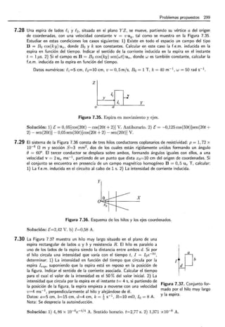 Problemas propuestos 299
7.28 Una espira de lados f 1 y f 2 , situada en el plano Y Z, se mueve, partiendo su vértice a del origen
de coordenadas, con una velocidad constante v = v u y. tal como se muestra en la Figura 7.35.
Estudiar en estas condiciones los casos siguientes: 1) Existe en todo el espacio un campo del tipo
B = B 0 cos(ky) U x , donde B 0 y k son constantes. Calcular en este caso la f.e.m. inducida en la
espira en función del tiempo. Indicar el sentido de la corriente inducida en la espira en el instante
t = 1 ¡..¡,s. 2) Si el campo es B = B 0 cos(ky) sen(wt) U x , donde w es también constante, calcular la
f.e.m . inducida en la espira en función del tiempo.
Datos numéricos: f 1 =5 cm, f 2 =10 cm, v = 0, 5m/ s, B0 = 1 T, k = 40 m-I, w =50 rad s-1
.
z
,---
4 f--]
y
L, y
o a
Figura 7.35. Espira en movimiento y ejes.
Solución: 1) E= O, 05[cos(20t)- cos(20t + 2)] V. Antihorario. 2) E= -0,125 cos(50t)[sen(20t +
2)- sen(20t)]- 0,05 sen(50t) [cos(20t + 2)- sen(20t)] V.
7.29 El sistema de la Figura 7.36 consta de tres hilos conductores coplanarios de resistividad: p = 1, 72 x
10-6 O m y sección 8=3 mm2
, dos de los cuales están rígidamente unidos formando un ángulo
() = 60°. El tercer conductor se desplaza sobre ambos, formando ángulos iguales con ellos, a una
velocidad v = 2 U x ms-1 , partiendo de un punto que dista x0 =10 cm del origen de coordenadas. Si
el conjunto se encuentra en presencia de un campo magnético homogéneo B = O, 5 U z T, calcular:
1) La f.e.m. inducida en el circuito al cabo de 1 s. 2) La intensidad de corriente inducida.
y
X
Figura 7.36. Esquema de los hilos y los ejes coordenados.
Solución: E=2,42 V. b) !=0,58 A.
7.30 La Figura 7.37 muestra un hilo muy largo situado en el plano de una
espira rectangular de lados a y b y resistencia R . El hilo es paralelo a
uno de los lados de la espira siendo la distancia entre ambos d. Si por
el hilo circula una intensidad que varía con el tiempo t, I = I 0 e- kt ,
determinar: 1) La intensidad en función del tiempo que circula por la
espira I esp • suponiendo que la espira está en reposo en la posición de
la figura . Indicar el sentido de la corriente asociada. Calcular el tiempo
para el cual el valor de la intensidad es el 50 % del valor inicial. 2) La
intensidad que circula por la espira en el instante t= 4 s, si partiendo de
la posición de la figura, la espira empieza a moverse con una velocidad
v=4 ms- 1 , perpendicularmente al hilo y alejándose de él.
Datos: a=5 cm , b=15 cm , d=4 cm , k = ~ s-1 , R= 10 mO, I0 = 8 A.
Nota : Se desprecia la autoinducción .
~w}
Figura 7.37. Conjunto for-
mado por el hilo muy largo
y la espira.
Solución: 1) 4, 86 x 10-6e- tf4
A. Sentido horario. t=2,77 s. 2) 1,371 x 10-8 A.
 