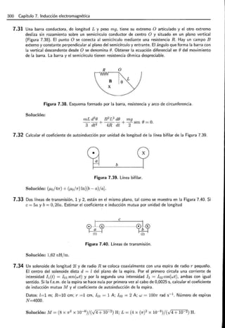 300 Capítulo 7. Inducción electromagnética
7.31 Una barra conductora, de longitud L y peso mg, tiene su extremo O articulado y el otro extremo
desliza sin rozamiento sobre un semicírculo conductor de centro O y situado en un plano vertical
(Figura 7.38). El punto O se conecta al semicírculo mediante una resistencia R. Hay un campo B
externo y constante perpendicular al plano del semicírculo y entrante. El ángulo que forma la barra con
la vertical descendente desde O se denomina e. Obtener la ecuación diferencial en edel movimiento
de la barra. La barra y el semicírculo tienen resistencia óhmica despreciable.
R O
L
X
Figura 7.38. Esquema formado por la barra, resistencia y arco de circunferencia.
Solución:
mL d2
e B 2L3
de mg
--+---+-sen e=O.
3 dt2 4R dt 2
7.32 Calcular el coeficiente de autoinducción por unidad de longitud de la línea bifilar de la Figura 7.39.
b
Figura 7.39. Línea bifilar.
Solución: (p,0 /47r) + (p,0 j1r) ln[(b- a)ja].
7.33 Dos líneas de transmisión, 1 y 2, están en el mismo plano, tal como se muestra en la Figura 7.40. Si
e = 5a y b = O, 20a. Estimar el coeficiente e inducción mutua por unidad de longitud
e
cpHlHcr H
HH H
HH HH. HH<cl3
(1) (2)
Figura 7.40. Líneas de transmisión.
Solución: 1,62 nHjm.
7.34 Un solenoide de longitud 2l y de radio R se coloca coaxialmente con una espira de radio r pequeño.
El centro del solenoide dista d = l del plano de la espira. Por el primero circula una corriente de
intensidad h (t) = I01 sen(wt) y por la segunda una intensidad I2 = Io2 cos(wt), ambas con igual
sentido. Si la f.e.m. de la espira se hace nula por primera vez al cabo de 0,0025 s, calcular el coeficiente
de inducción mutua M y el coeficiente de autoinducción de la espira.
Datos: l=1 m; R=10 cm; r =1 cm, I 01 = 1 A; I02 = 2 A; w = 1001r rad s-1
. Número de espiras
N=4000.
Solución: M= (8 x 1r2 x w-8)/(v4+ w-2) H; L = (4 x (1r? x w-8)/(v4+ 10 2) H.
 