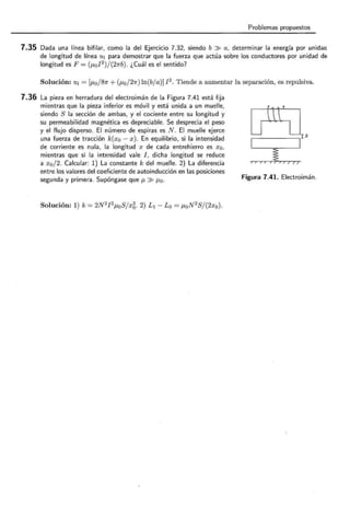 Problemas propuestos
7.35 Dada una línea bifilar, como la del Ejercicio 7.32, siendo b » a, determinar la energía por unidaa
de longitud de línea u1 para demostrar que la fuerza que actúa sobre los conductores por unidad de
longitud es F = (p,0 I 2
)/(27rb). ¿Cuál es el sentido?
Solución: u¡ = [p,0 j81r + (p,0 /27r) ln(b/a)]! 2
. Tiende a aumentar la separación, es repulsiva.
7.36 La pieza en herradura del electroimán de la Figura 7.41 está fija
mientras que la pieza inferior es móvil y está unida a un muelle,
siendo S la sección de ambas, y el cociente entre su longitud y
su permeabilidad magnética es depreciable. Se desprecia el peso
y el flujo disperso. El número de espiras es N . El muelle ejerce
una fuerza de tracción k(x0 - x). En equilibrio, si la intensidad
de corriente es nula, la longitud x de cada entrehierro es x0 ,
mientras que si la intensidad vale I , dicha longitud se reduce
a x0 /2. Calcular: 1) La constante k del muelle. 2) La diferencia
entre los valores del coeficiente de autoinducción en las posiciones
segunda y primera. Supóngase que p, » J-Lo.
Solución: 1) k= 2N2
I 2
p,0 S j xg. 2) L1 - Lo = p,0 N 2
S/(2x0 ).
[fiS]rx
~
Figura 7.41. Electroimán.
 