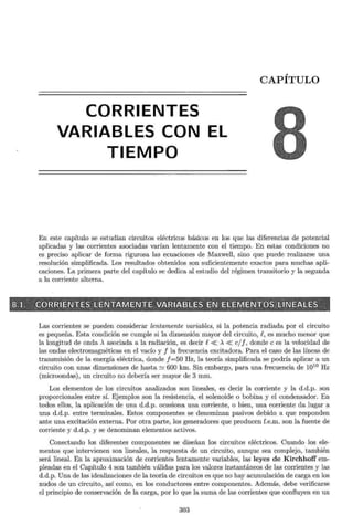 CORRIENTES
VARIABLES CON EL
TIEMPO
CAPÍTULO
En este capítulo se estudian circuitos eléctricos básicos en los que las diferencias de potencial
aplicadas y las corrientes asociadas varían lentamente con el tiempo. En estas condiciones no
es preciso aplicar de forma rigurosa las ecuaciones de Maxwell, sino que puede realizarse una
resolución simplificada. Los resultados obtenidos son suficientemente exactos para muchas apli-
caciones. La primera parte del capítulo se dedica al estudio del régimen transitorio y la segunda
a la corriente alterna.
·~~"'o-;"""~ ~~" """~??~ "" ~_.~ ,_,.{;,--¡~: ,___., -,.;,~ ~' ::- ~~ ,~ _;,_.,.,_,_~"f'. -~ ~--.:o;:-1 :::-~ ~ ~ t, -,~-:: - ~- ~ -o:_-;""~,_- ·~:::,->J::- ~0-- •• <: z.,~ """f
... ~_,~,"""y-., .-.<~~3:?--~~t-P'*'""~*! t:'-.0"'-,,':___,J-o'<- ,
r8;lL. 9
~;.GIDR~RI E.N"EES~~fl'ENI:W;I~ e.NJIUi Sl~RI~'EJ~JtS E,nsJ1EilfBN71JEN1lij}S113'11':1 E~~ESL S
~-::-~- .~~;__,~-'"'" _.¿._ ;;-~~.r~-::~'t~"- :f J:!~~-;i'"r;¡;-:;___,__=~,""~*'.;;~~- ~;¿-~~~---:~_; ~ , ~,-J-""l,___,;J•t,-=,__,_,-c----, ,~ 1
_·~~~""-/--,_E'-:::.,.;;;_.?o-<=~ ~__,-!;"'~~@:;o)&~--~,.,'::--. "'L::o-p_ , ¡;
Las corrientes se pueden considerar lentamente variables, si la potencia radiada por el circuito
es pequeña. Esta condición se cumple si la dimensión mayor del circuito, R, es mucho menor que
la longitud de onda A asociada a la radiación, es decir R« A « cjj, donde e es la velocidad de
las ondas electromagnéticas en el vacío y f la frecuencia excitadora. Para el caso de las líneas de
transmisión de la energía eléctrica, donde f=50 Hz, la teoría simplificada se podría aplicar a un
circuito con unas dimensiones de hasta ~ 600 km. Sin embargo, para una frecuencia de 1010
Hz
(microondas), un circuito no debería ser mayor de 3 mm.
Los elementos de los circuitos analizados son lineales, es decir la corriente y la d.d.p. son
proporcionales entre sí. Ejemplos son la resistencia, el solenoide o bobina y el condensador. En
todos ellos, la aplicación de una d.d.p. ocasiona una corriente, o bien, una corriente da lugar a
una d.d.p. entre terminales. Estos componentes se denominan pasivos debido a que responden
ante una excitación externa. Por otra parte, los generadores que producen f.e.m. son la fuente de
corriente y d.d.p. y se denominan elementos activos.
Conectando los diferentes componentes se diseñan los circuitos eléctricos. Cuando los ele-
mentos que intervienen son lineales, la respuesta de un circuito, aunque sea complejo, también
será lineal. En la aproximación de corrientes lentamente variables, las leyes de Kirchhoff em-
pleadas en el Capítulo 4 son también válidas para los valores instantáneos de las corrientes y las
d.d.p. Una de las idealizaciones de la teoría de circuitos es que no hay acumulación de carga en los
nudos de un circuito, así como, en los conductores entre componentes. Además, debe verificarse
el principio de conservación de la carga, por lo que la suma de las corrientes que confluyen en un
303
 