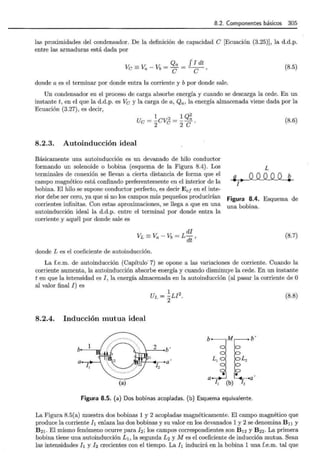 8.2. Componentes básicos 305
las proximidades del condensador. De la definición de capacidad e [Ecuación (3.25)], la d.d.p.
entre las armaduras está dada por
Ve =Va - Vb = Qa _ f I dt
e --e, (8.5)
donde a es el terminar por donde entra la corriente y b por donde sale.
Un condensador en el proceso de carga absorbe energía y cuando se descarga la cede. En un
instante t, en el que la d.d.p. es Ve y la carga de a, Qa, la energía almacenada viene dada por la
Ecuación (3.27), es decir,
U
1 1 Q2
e= -ev:2
- a
2 e- 2c.
8.2.3. Autoinducción ideal
Básicamente una autoinducción es un devanado de hilo conductor
formando un solenoide o bobina (esquema de la Figura 8.4). Los
terminales de conexión se llevan a cierta distancia de forma que el
campo magnético está confinado preferentemente en el interior de la
bobina. El hilo se supone conductor perfecto, es decir E e¡ en el inte-
rior debe ser cero, ya que si no los campos más pequeños producirían
corrientes infinitas. Con estas aproximaciones, se llega a que en una
autoinducción ideal la d.d.p. entre el terminal por donde entra la
corriente y aquél por donde sale es
di
V:L =V: - Vib = L-
a dt '
donde L es el coeficiente de autoinducción.
(8.6)
L
~ I
Figura 8.4. Esquema de
una bobina.
(8.7)
La f.e.m. de autoinducción (Capítulo· 7) se opone a las variaciones de corriente. Cuando la
corriente aumenta, la autoinducción absorbe energía y cuando disminuye la cede. En un instante
ten que la intensidad es I, la energía almacenada en la autoinducción (al pasar la corriente de O
al valor final I) es
UL = ~LI 2
. (8.8)
8.2.4. Inducción mutua ideal
b b'
b· - ~1 ~b '
1
a• ~~ '
1
,5R~' r
- r 4¡ •a
2
a
(a) (b)
Figura 8.5. (a) Dos bobinas acopladas. (b) Esquema equivalente.
La Figura 8.5(a) muestra dos bobinas 1 y 2 acopladas magnéticamente. El campo magnético que
produce la corriente l¡ enlaza las dos bobinas y su valor en los devanados 1 y 2 se denomina Bn y
B21 . El mismo fenómeno ocurre para lz; los campos correspondientes son B12 y B zz. La primera
bobina tiene una autoinducción L1 , la segunda L2 y M es el coeficiente de inducción mutua. Sean
las intensidades l¡ y I2 crecientes con el tiempo. La l¡ inducirá en la bobina 1 una f.e.m. tal que
 