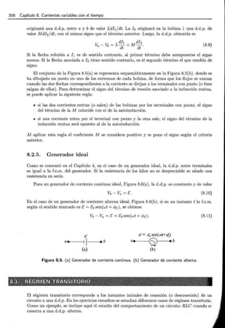 306 Capítulo 8. Corrientes variables con el tiempo
originará una d.d.p. entre a y b de valor Ldh/dt. La h originará en la bobina 1 una d.d.p. de
valor Mdl2 jdt, con el mismo signo que el término anterior. Luego, la d.d.p. obtenida es
(8.9)
Si la flecha referida a h es de sentido contrario, al primer término debe anteponerse el signo
menos. Si la flecha asociada a h tiene sentido contrario, es el segundo término el que cambia de
signo.
El conjunto de la Figura 8.5(a) se representa esquemáticamente en la Figura 8.5(b), donde se
ha dibujado un punto en uno de los extremos de cada bobina, de forma que los flujos se suman
cuando las dos flechas correspondientes a la corriente se dirijan a los terminales con punto (o bien
salgan de ellos). Para determinar el signo del término de tensión asociado a la inducción mutua,
se puede aplicar la siguiente regla:
• si las dos corrientes entran (o salen) de las bobinas por los terminales con punto, el signo
del término de la M coincide con el de la autoinducción.
• si una corriente entra por el terminal con punto y la otra sale, el signo del término de la
inducción mutua será opuesto al de la autoinducción.
Al aplicar esta regla el coeficiente M se considera positivo y se pone el signo según el criterio
anterior.
8.2.5. Generador ideal
Como se comentó en el Capítulo 4, en el caso de un generador ideal, la d.d.p. entre terminales
es igual a la f.e.m. del generador. Si la resistencia de los hilos no es despreciable se añade una
resistencia en serie.
Para un generador de corriente continua ideal, Figura 8.6(a), la d.d.p. es constante y de valor
(8.10)
· En el caso de un generador de corriente alterna ideal, Figura 8.6(b), si en un instante t la f.e.m.
según el sentido marcado es E= E0 sen(wt + c/Je), se obtiene
Vb- Va =E= Eo sen(wt + c/Je).
/i
a•e-----11 1--1--••b
(a)
/i = .5¡¡ sen(ai+ ~ .J
ae 6) eb
-
(b)
Figura 8.6. (a) Generador de corriente continua. (b) Generador de corriente alterna.
(8.11)
El régimen transitorio corresponde a los instantes iniciales de conexión (o desconexión) de un
circuito a una d.d.p. En los ejercicios resueltos se estudian diferentes casos de régimen transitorio.
Como un ejemplo, se incluye aquí el estudio del comportamiento de un circuito RLC cuando ~
conecta a una d.d.p. alterna.
 