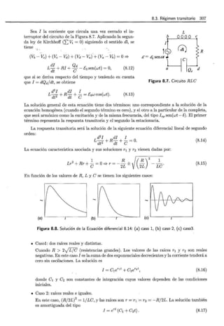 8.3. Régimen transitorio 307
Sea I la corriente que circula una vez cerrado el in-
terruptor del circuito de la Figura 8.7. Aplicando la segun-
da ley de Kirchhoff (2:::: Vi = O) siguiendo el sentido dl, se
tiene
' 1"
(Vb -Ve) + (Vc- Vd)+ (Vd- Va).+ (Va - Vb) =O=;.
di Qd
L dt + RI + C - E0 sen(wt) = O, (8.12)
L
R
a
Qd d
que si se deriva respecto del tiempo y teniendo en cuenta
que I = dQd/dt, se obtiene Figura 8.7. Circuito RLe
d2
I di I
L dt2 + R dt + e = Eow cos(wt). (8.13)
La solución general de esta ecuación tiene dos términos: uno correspondiente a la solución de la
ecuación homogénea (cuando el segundo término es cero), y el otro a la particular de la completa,
que será armónico como la excitación y de la misma frecuencia, del tipo Iop sen(wt- b). El primer
término representa la respuesta transitoria y el·segundo la estacionaria.
La respuesta transitoria será la solución de la siguiente ecuación diferencial lineal de segundo
orden:
d2
I di I
L dt2 + R dt + e = O. (8.14)
La ecuación característica asociada y sus soluciones r1 y r2 vienen dadas por:
1 R R _1_
/
2
Lr
2
+ Rr + e = O=;. r = - 2L ± ( 2L) Le. (8.15)
En función de los valores de R, L y e se tienen los siguientes casos:
..... ..... ..... 1 ' 1 1 /  1 , ,c..='
(a) (b) (e)
Figura 8.8. Solución de la Ecuación diferencial 8.14: (a) caso 1, (b) caso 2, (e) caso3.
• Casol: dos raíces reales y distintas.
Cuando R > 2.¡r¡G (resistencias grandes). Los valores de las raíces r 1 y r2 son reales
negativas. En este caso I es la suma de dos exponenciales decrecientes y la corriente tenderá a
cero sin oscilaciones. La solución es
I = elerlt + e2er2t, (8.16)
donde el y e2 son constantes de integración cuyos valores dependen de las condiciones
iniciales.
• Caso 2: raíces reales e iguales.
En este caso, (R/2L)2
= 1/Le, y las raíces son r = r 1 = r2 = -R/2L. La solución también
es amortiguada del tipo
I = ert (el+ e2t). (8.17)
 