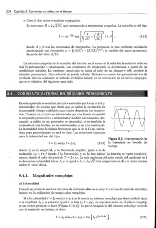 308 Capítulo 8. Corrientes variables con el tiempo
• Caso 3: dos raíces complejas conjugadas.
En este caso, R < 2JL7C, que corresponde a resistencias pequeñas. La solución es del tipo
(8.18)
donde A y (3 son las constantes de integración. La respuesta es una corriente oscilatoria
amortiguada con frecuencia w = [1/(LC)- (R/2L)2
]
1
12
; la rapidez del amortiguamiento
depende del valor R/2L.
La solución completa de la ecuación del circuito es la suma de la solución transitoria anterior
más la permanente o estacionaria. Las constantes de integración se determinan a partir de las
condiciones iniciales. La corriente transitoria se anula al cabo de un tiempo y sólo persiste la
solución permanente. Esta solución se puede calcular fácilmente cuando los generadores son de
corriente alterna aplicando el método simbólico basado en la utilización de números complejos,
que es el objetivo del siguiente apartado.
En este apartado se estudian circuitos excitados por f.e.m. o d.d.p.
sinusoidales. Se supone que desde que se aplica la excitación ha
transcurrido tiempo suficiente para poder despreciar los transito-
rios. Cuando un circuito es alimentado por una fuente sinusoidal
la respuesta permanente o estacionaria también es sinusoidal. Así,
cuando la salida de un generador es sinusoidal, lo es también la
corriente en una bobina, en un condensador, o en una resistencia.
La intensidad tiene la misma frecuencia que la de la f.e.m. excita-
dora pero generalmente no está en fase. Las soluciones buscadas
para la intensidad son del tipo
l = 10 sen(wt +<PI), (8.19)
donde 10 es la amplitud, w la frecuencia angular, igual a la de
Figura 8.9. Representación de
la intensidad en función del
tiempo.
excitación (w = 2Jr f siendo f la frecuencia), y ePI la fase inicial. La función se repite periódica-
mente, siendo el valor del periodo T = 2 Jr/ w. La raíz cuadrada del valor medio del cuadrado de l
se denomina intensidad eficaz le y es igual a le = lo/J2. Los amperímetros de corriente alterna
miden el valor eficaz.
8.4.1. Magnitudes complejas
a) Intensidad
Cuando se pretende resolver circuitos de corriente alterna es muy útil el uso del método simbólico
basado en la utilización de magnitudes complejas.
Si a la intensidad l = 10 sen(w t +<PI), se le asocia un número· complejo que tiene módulo igual
a la amplitud lo y argumento igual a la fase (w t +ePI), su representación en el plano complejo
es un vector giratorio o fasor [Figura 8.10(a)]. La parte imaginaria del número complejo coincide
con la corriente verdadera, es decir
l =lo sen(wt +ePI)= Im {10 ei(wt+</>¡)}. (8.20)
 
