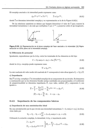8.4. Corriente alterna en régimen permanente 309
El complejo asociado a la intensidad puede expresarse como
¡0
ei</>1 eiwt = ¡ eiwt; I =!0 ei</>1, (8.21)
donde I se denomina intensidad compleja y su representación es la de la Figura 8.10(b).
De las relaciones anteriores se deduce que bastará determinar el valor de I para conocer la
intensidad instantánea I , sin más que multiplicar I por ei wt y proyectar sobre el eje imaginario.
lo é(at+l)
!
i
1
mtk- "-
¡ 'PI
I (a)
1
0
(b)
Figura 8.10. (a) Representación en el plano complejo del fasor asociado a la intensidad. (b) Repre-
sentación en dicho plano de la intensidad compleja.
b) Diferencia de potencial
Igualmente, supondremos que la d.d.p. entre los terminales de los elementos es del tipo
V= Vo sen(wt+</>v) = Im{Veiwt} , (8.22)
donde la d.d.p. compleja puede expresarse como
V= Voei<l>v. (8.23)
La raíz cuadrada del valor medio del cuadrado de V corresponde al valor eficaz igual a Ve = V0 / .../2.
e) Impedancia
Sea V la d.d.p. compleja e I la intensidad compleja de un componente de un circuito. Se demuestra
a continuación que en los elementos lineales ambas cantidades son proporcionales y el coeficiente
de proporcionalidad se denomina impedancia Z, cuyo valor, módulo ¡z¡ y argumento 8, son
iguales a
- V - Vo ei</>v = Vo ei(</>v-</>¡) = Zo ei8,
z = I - lo ei</>¡ lo
- Vo
1Zl = Zo = - O ; 8 = </>v - </>¡.
lo
8.4.2. Impedancia de los componentes básicos
a) Impedancia de una autoinducción ideal
(8.24)
En una autoinducción por la que circula una intensidad instantánea I = !0 sen(w t + </>1 ), la d.d.p.
viene dada por
di
VL =Va- Vb = L dt = Lwlo sen(wt + </>¡ + 7r/2). (8.25)
Utilizando la notación compleja, la intensidad, d.d.p. e impedancia serán
I = Io ei</>¡ }
- VL
VL = Lwlo ei(</>I+.,../2) ZL = I = Lwei'ix = i Lw.
(8.26)
 