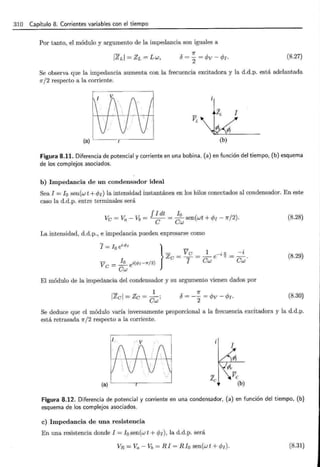 310 Capítulo 8. Corrientes variables con el tiempo
Por tanto, el módulo y argumento de la impedancia son iguales a
7r
5 = - = <Pv - <P1.
2
(8.27)
Se observa que la impedancia aumenta con la frecuencia excitadora y la d.d.p. está adelantada
1r/2 respecto a la corriente.
J
(a)
Figura 8.11. Diferencia de potencial y corriente en una bobina, (a) en función del tiempo, (b) esquema
de los complejos asociados.
b) Impedancia de un condensador ideal
Sea I = !0 sen(w t +</;1 ) la intensidad instantánea en los hilos conectados al condensador. En este
caso la d.d.p. entre terminales será
f I dt 10
Ve= Va-%=~= Cw sen(wt + </J¡- 7r/2). (8.28)
La intensidad, d.d.p., e impedancia pueden expresarse como
I = Io ei</>¡ } _
- V e 1 . n -i
V e=!!!__ ei(</J¡-7r/2) Ze = T = Cw e-• 2 = Cw.
Cw
(8.29)
El módulo de la impedancia del condensador y su argumento vienen dados por
- 1
IZel = Ze = Cw;
7r
5 = -2 = <Pv - <P1. (8.30)
Se deduce que el módulo varía inversamente proporcional a la frecuencia excitadora y la d.d.p.
está retrasada 1r/2 respecto a la corriente.
(a)
Figura 8.12. Diferencia de potencial y corriente en una condensador, (a) en función del tiempo, (b)
esquema de los complejos asociados.
e) Impedancia de una resistencia
En una resistencia donde I = 10 sen(w t + </J¡), la d.d.p. será
VR =Va- Vb = RI = Rio sen(wt + </J¡). (8.31)
 