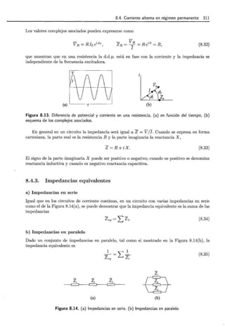 8.4. Corriente alterna en régimen permanente 311
Los valores complejos asociados pueden expresarse como
V R = Rio ei<l>r,
- VR iD
Z R = --=- = Re = R,
I
(8.32)
que muestran que en una resistencia la d.d.p. está en fase con la corriente y la impedancia es
independiente de la frecuencia excitadora.
ZR
(a) (b)
Figura 8.13. Diferencia de potencial y corriente en una resistencia, (a) en función del tiempo, (b)
esquema de los complejos asociados.
En general en un circuito la impedancia será igual a Z = V /l. Cuando se expresa en forma
cartesiana, la parte real es la resistencia R y la parte imaginaria la reactancia X,
Z=R+iX. (8.33)
El signo de la parte imaginaria X puede ser positivo o negativo; cuando es positivo se denomina
reactancia inductiva y cuando es negativo reactancia capacitiva.
8.4.3. Impedancias equivalentes
a) Impedancias en serie
Igual que en los circuitos de corriente continua, en un circuito con varias impedancias en serie
como el de la Figura 8.14(a), se puede demostrar que la impedancia equivalente es la suma de las
impedancias
Zeq= _Lzi. (8.34)
b) Impedancias en paralelo
Dado un conjunto de impedancias en paralelo, tal como el mostrado en la Figura 8.14(b), la
impedancia equivalente es
Z¡ z2
(a)
_1 =.L l .
Z eq Zi
z3 _eh_
'C;J;J
(b)
Figura 8.14. (a) Impedancias en serie. (b) Impedancias en paralelo
(8.35)
 
