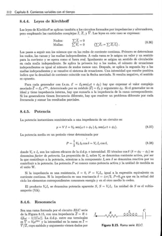 312 Capítulo 8. Corrientes variables con el tiempo
8.4.4. Leyes de Kirchhoff
Las leyes de Kirchhoff se aplican también a los circuitos formados por impedancias y alternadores,
pero empleando las cantidades complejas I, Z, y V. Las leyes en este caso se expresan:
Nudos:
Mallas:
¿li =o
¿Vi= o
(8.36)
Los pasos a seguir son los mismos que en las redes de corriente continua. Primero se determinan
los nudos, las ramas y las mallas independientes. A cada rama se le asigna un valor y un sentido
para la corriente y se opera como si fuera real. Igualmente se asigna un sentido de circulación
en cada malla independiente. Se aplica la primera ley a los nudos, el número de ecuaciones
independientes es igual al número de nudos menos uno. Después, se aplica la segunda ley a las
mallas independientes y se resuelve el sistema de ecuaciones. Una intensidad que resulte positiva
indica que la densidad de corriente coincide con la flecha asociada. Si resulta negativo, el sentido
es opuesto.
Para cada generador con f.e.m. E = E0 sen(wt + cPt:) hay que expresar el valor complejo
asociado E= E0 ét>t:, determinado por su módulo IEI = Eo y argumento cPt:. Si el generador no es
ideal y tiene impedancia interna, hay que sumarla a la impedancia de la rama correspondiente.
Si los generadores tienen frecuencia diferente, hay que resolver un problema diferente por cada
frecuencia y sumar los resultados parciales.
8.4.5. Potencia
La potencia instantánea suministrada a una impedancia de un circuito es:
p = V l = V0 sen(w t + c/Jv) lo sen(w t + c/Jr). (8.37)
La potencia media en un periodo viene determinada por
1 .
P = 2Vo lo cos6 =Ve le cos6, (8.38)
donde Ve e le son los valores eficaces de la d.d.p. e intensidad. El término cos6 (6 = c/Jv- c/Jr) se
denomina factor de potencia. La proyección de le sobre Ve se denomina corriente activa, por ser
la que contribuye a la potencia, mientras a la componente le sen 6 se denomina reactiva por no
contribuir a la potencia. La potencia P se conoce como potencia activa y la unidad de medida es
el vatio W.
Si la impedancia es una resistencia, 6 = O, P = Vele, igual a la expresión equivalente en
corriente continua. Si la impedancia es una reactancia 6 = ±1r/2, P=O, ya que en la mitad del
ciclo los elementos correspondientes consumen energía y en el otro medio lo ceden.
El producto Vele se denomina potencia aparente S, S = Vele. La unidad de S es el voltio-
amperio (VA).
8.4.6. Resonancia
Sea una rama formada por el circuito RLC serie
de la Figura 8.15, con una impedancia Z = R +
i[Lw- 1/(Cw)]. La d.d.p. entre sus terminales
es V = V0 ét>v y la intensidad en la rama es I =
V jZ, cuyo módulo y argumento vienen dados por
1
e
~
Figura 8.15. Rama serie RLC.
 