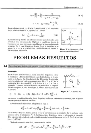8.1
Problemas resueltos 313
_ Vo
lVI - Va = 1 2'
lo= TZf- Z0 V
R2 + (Lw- cJ
" Lw-_1_
u = <Pv - cp¡ = arctg Cw
Para valores fijos de Va, R, L y C, resulta que lo y odependen
de w, tal como muestra la Figura 8.16. Cuando
1 1
Lw- ~=O=? w = ft'
Cw V.Lv
(8.41)
(8.39)
(8.40)
Va IR
rrJ2
rt/2
!0 es máxima y onula. En este caso se dice que el circuito serie
estudiado está en resonancia. El pico y el cambio de fase en la
resonancia son más marcados a medida que la resistencia es más
pequeña. En el caso hipotético de que R=O, la impedancia se
anula, !0 = oo, y se producirá un cambio brusco de fase en la
frecuencia de resonancia.
Figura 8.16. Intensidad y fase
en función del frecuencia.
PROBLEMAS RESUELTOS
Resolución
Sea I el valor de la intensidad en un instante t después de cerrar
el interruptor i. El sentido utilizado para el cálculo de I es el mos-
trado en la figura. En dicho instante las diferencias de potencial
entre terminales de cada componente son: Vb - Ve = RI en la
resistencia, Ve - Va = L(di/dt) en la bobina y Vb - Va = E en el
generador. La suma de las diferencias de potencial a lo largo de
un lazo completo es cero. Si se sigue el sentido de circulación dl,
se obtiene
R
a~
L
di
Figura 8.17. Circuito RL.
(Va - Vb) + (Vb- Ve)+ (Ve -Va) =O=? -E+ RI + L dt = O,
que es una ecuación diferencial lineal de primer orden de coeficientes constantes, que se puede
resolver por separación de variables.
Reordenando la ecuación e integrando se llega a
di di dt 1 t
L-=E-RI=? =-=?--ln(E-RJ)=-+cte.
dt E -RI L R L
En el circuito hay una bobina que se opone a las variaciones de corriente. En el instante justo
antes de cerrar el interruptor I = O. Por tanto, justo después de cerrar el interruptor la corriente
debe ser cero. Introduciendo en la ecuación anterior la condición de que en t =O, I =O, se obtiene
cte=-(1/R) lnE.
Teniendo en cuenta este dato y reordenando, resulta
R E- RI R E- RI _.!:it
ln(E- RI) = --t + lnE =;:} ln = -- t =? =e L •
L E L E
 