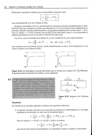 314 Capítulo 8. Corrientes variables con el tiempo
8.2
Finalmente, operando se obtiene para la intensidad el siguiente valor
1
E [ _B t] 1
I=R1-eL,
cuya representación es la de la Figura 8.18(a).
Se observa que debido a la f.e.m. autoinducida, la corriente no alcanza inmediatamente su valor
final E/R sino que aumenta a un ritmo que depende de L y R. La corriente crece rápidamente al
principio, después aumenta más lentamente y se aproxima asintóticamente al valor final I = E/R.
Para un tiempo T = L/R la corriente toma el 63,2% del valor final y para 5T se ha alcanzado el
régimen permanente ya que la corriente es 99, 3% del valor final.
Las d.d.p. entre terminales de la bobina VL y en la resistencia VR son respectivamente:
que muestran que en la bobina la d.d.p. tiende asintóticamente a cero y en la resistencia a E, tal
como se observa en la Figura 8.18(b).
I V
E¡R E
VR
1( {
VL
(a) r (b) r
Figura 8.18. (a) Intensidad en función del tiempo para el circuito de la Figura 8.17. (b) Diferencia
de potencial entre terminales de la bobina y de la resistencia.
Resolución
R
e
Figura 8.19. Esquema del Problema
8.2.
En función de la conexión realizada se obtienen las siguientes soluciones:
• La primera conexión coincide con la mostrada en la Figura 8.17 del Problema 8.1. En dicho
problema se ha obtenido un valor para la intensidad igual a
E ( - Bt) 50 ( - .JJ'-t) ( -250t)
I = R 1 - e L =
25
1 - e o.1 = 2 1 - e A.
Para un tiempo t 1 = 4L/R = 4 x 0,1/25 = 0,016 s se obtiene
E ( _4 ) E E
I = - 1 - e ~ -0 98 ~ - = 2 A
R R ' R '
que será el valor inicial correspondiente a la intensidad cuando se cambia el conmutador.
 