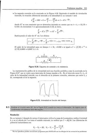 8.3
Problemas resueltos 315
• La segunda conexión es la mostrada en la Figura 8.20. Siguiendo el sentido de circulación
marcado, la ecuación diferencial asociada a la intensidad en un instante t será
L di + 2RI = O=* di = -
2
R dt =* I = K'e-
2
¡;t
dt I L '
donde K' es una constante que se determina teniendo en cuenta que en t = t 1 = 4L/R =
O, 016 s la intensidad I es aproximadamente E/R , es decir,
E K' -Wt K' E 2Rt
R= e. ..~'=* =ReL '.
Sustituyendo el valor de K' en I se obtiene
I =E e
2
ft1 e-'1fft = !:__ e -2~(t-t ,) = 2 e -500(t-O,OI6) A .
R R
El yalor de la intensidad para un tiempo t = 2t1 =0.032 s es igual a I = (E/R) e-8 ~
(E/ R) 0,0003 ~ 0,0007 A'::::' O.
L
Figura 8.20. Esquema de conexión a la resistencia.
La representación gráfica de la intensidad será una función periódica como la mostrada en la
Figura 8.211
que se repite para intervalos de tiempo iguales a 2t1 . En el intervalo entre Oy t1 , el
valor de la intensidad coincide con el obtenido en la primera conexión, mientras que entre h y
2t1 corresponde al de la segunda.
1
t' zt, 41 ,
Figura 8.21. Intensidad en función del tiempo.
Resolución
En un instante t después de cerrar el interruptor si Q es la carga de la armadura unida al terminal
b, y en el cálculo de I se toma el sentido marcado, se verifica que I = dQ/ dt. Las diferencias de
potencial instantáneas son
Va - Vb = RI, Vb _ Ve = Q = f I dt
e e ·
1En los apéndices pueden encontrarse programas para MATLAB con los dibujos de las curvas de los problemas.
 