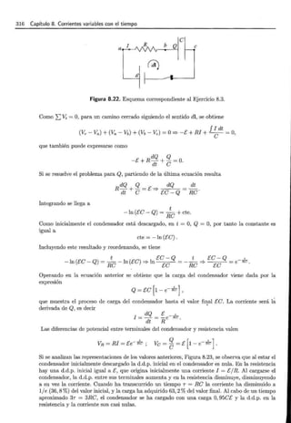 316 Capítulo 8. Corrientes variables con el tiempo
e
b Q e
Figura 8.22. Esquema correspondiente al Ejercicio 8.3.
Como ¿Vi = O, para un camino cerrado siguiendo el sentido di, se obtiene
f I dt
(Ve - Va) + (Va - Vb) + (Vb - "V;;) = O=? -E+ RJ + e- = O,
que también puede expresarse como
dQ Q
-E+R-+- =0.
dt e
Si se resuelve el problema para Q, partiendo de la última ecuación resulta
dQ Q dQ dt
R--;¡¡ + e = E '* Ee- Q Re .
Integrando se llega a
t
-ln (Ee- Q) = Re+ cte.
Como inicialmente el condensador está descargado, en t = O, Q = O, por tanto la constante es
igual a
cte =-In (Ee).
Incluyendo este resultado y reordenando, se tiene
t Ee- Q t Ee- Q ,
-ln (Ee- Q) =- -ln (Ee) =? ln = - - =? = e -RC'
Re Ee Re Ee .
Operando en la ecuación anterior se obtiene que la carga del condensador viene dada por la
expresión
Q = Ee [1 - e- ;e],
que muestra el proceso de carga del condensador hasta el valor final &e. La corriente será l~
derivada de Q, es decir '
l = dQ =~ e -k.
dt R
Las diferencias de potencial entre terminales del condensador y resistencia valen
Si se analizan las representaciones de los valores anteriores, Figura 8.23, se observa que al estar el
condensador inicialmente descargado la d.d.p. inicial en el condensador es nula. En la resistencia
hay una d.d.p. inicial igual a [, que origina inicialmente una corriente I = [/R. Al cargarse el
condensador, la d.d.p. entre sus terminales aumenta y en la resistencia disminuye, disminuyendo
a su vez la corriente. Cuando ha transcurrido un tiempo T = Re la corriente ha disminuido a
1/e (36,8 %) del valor inicial, y la carga ha adquirido 63,2% del valor final. Al cabo de un tiempo
aproximado 3T = 3Re, el condensador se ha cargado con una carga O, 95et: y la d.d.p. en la
resistencia y la corriente son casi nulas.
 