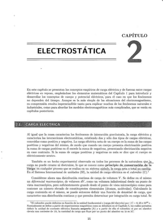 CAPÍTULO
,
ELECTROSTATICA
En este capítulo se presentan los conceptos empíricos de carga eléctrica y de fuerzas entre cargas
eléctricas en reposo, empleándose los elementos matemáticos del Capítulo 1 para introducir y
desarrollar los conceptos de campo y potencial eléctricos,' para el caso en que los fenómenos
no dependen del tiempo. Aunque es la más simple de las situaciones del electromagnetismo,
su comprensión resulta imprescindible tanto para explicar muchos de los fenómenos naturales e
industriales, como para abordar los modelos electromagnéticos más complicados, que se verán en
capítulos posteriores.
Jli~~llifflfiiili~~~!lt~~~~~~J~~$f:s~~~¡~~~i:"!J~t;~¡¡[~~~~~2!t::
Al igual que la masa caracteriza los fenómenos de interacción gravitatoria, la carga eléctrica q
caracteriza las interacciones electrostáticas, existiendo dos y sólo dos tipos de cargas eléctricas,
conocidas como positiva y negativa. La carga eléctrica neta de un cuerpo es la suma de las cargas
positivas y negativas del mismo, de modo que cuando un cuerpo presenta electrización positiva
la suma de cargas positivas en él excede la suma de negativas, presentando electrización negativa
en caso contrario. Si la suma de cargas positivas y negativas es nula se dice que el cuerpo es
eléctricamente neutro.
También es un hecho experimental observado en todos los procesos de la naturaleza quel9:_
carga no puede crearse ni destruirse, lo que se conoce como principio df) . ~Qn.t:> .~:rvación_de . la
carga: en cualquÍer proceso que se realiza en un sis.terr¡,_
a_ a.is..lª4Q,lªcarga., I}~ta o tota..l.no_ ~ªmQ.@.
En ei Sistema Internacional de unidades (SI), la unidad de carga eléctrica es el culombio (C).1
Considérese ahora una distribución continua de carga de volumen V. Se define en el mismo
un diferencial macroscópico, de volumen dV, como un volumen infinitesimal desde un punto de
vista macroscópico, pero suficientemente grande desde el punto de vista microscópico como para
contener un número elevado de constituyentes elementales (átomos, moléculas). Calculando la
carga contenida en el mismo, se puede entonces definir una función de densidad de carga, que
caracterice una distribución continua y que permita determinar por integración su carga total. Se
1El culombio puede definirse en función de la unidad fundamental e (carga del electrón) por 1 C = 6, 25 x 1018 e.
Normalmente se define a partir de experimentos magnéticos como se detallará en el Capítulo 5, los cuáles permiten
definir la unidad de corriente eléctrica llamada amperio (A) y a partir de ella el culombio: si por un alambre
circula una corriente de lA, la cantidad de carga que fluye por un punto del alambre en ls es lC.
25
 