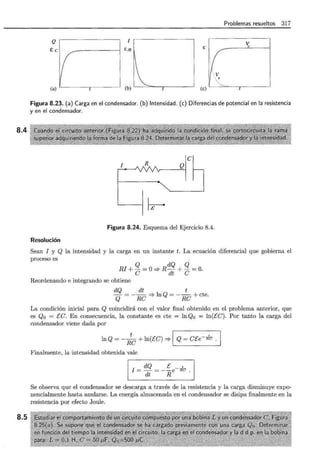 8.4
8.5
Problemas resueltos 317
Q 1
~
E
E!R
~ '· · ·········~ ...
(a) (b) (e)
l
Figura 8.23. (a) Carga en el condensador. (b) Intensidad. (e) Diferencias de potencial en la resistencia
y en el condensador.
1 R
~
Figura 8.24. Esquema del Ejercicio 8.4.
Resolución
Sean 1 y Q la intensidad y la carga en un instante t. La ecuación diferencial que gobierna el
proceso es
RI+ Q =0-=;.RdQ + Q =0.
e dt e
Reordenando e integrando se obtiene
dQ dt t
- = - - -=;.lnQ = - - +cte
Q Re Re .
La condición inicial para Q coincidirá con el valor final obtenido en el problema anterior, que
es Q0 = Ee. En consecuencia, la constante es cte = lnQo = ln(Ee). Por tanto la carga del
condensador viene dada por
lnQ =-;e+ ln(Ee) -=;.1 Q = et:e-""Ffu .
Finalmente, la intensidad obtenida vale
1 I ~~~-~e-~ . 1
Se observa que el condensador se descarga a través de la resistencia y la carga disminuye expo-
nencialmente hasta anularse. La energía almacenada en el condensador se disipa finalmente en la
resistencia por efecto Joule.
 