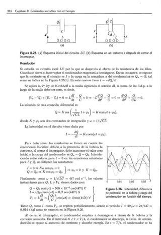 318 Capítulo 8. Corrientes variables con el tiempo
;-1c Q e
1
G) b
L a L
(a) (b)
Figura 8.25. (a) Esquema inicial del circuito LC. (b) Esquema en un instante t después de cerrar el
interruptor.
Resolución
Se estudia un circuito ideal LC por lo que se desprecia el efecto de la resistencia de los hilos.
Cuando se cierra el interruptor el condensador empezará a descargarse. En un instante t, se supone
que la corriente en el circuito es I y la carga en la armadura a del condensador es Qa = Q, tal
como se indica en la Figura 8.25(b). En este caso se tiene I = -dQjdt.
Se aplica la 2a ley de Kirchhoff a la malla siguiendo el sentido dl, la suma de las d.d.p. a lo
largo de la malla debe ser cero, es decir,
di Q d2
Q Q d2
Q Q
(V- Vb) + (Vb- V)= O=? L--- =O=? -L--- =O=?-+-= O.
a a dt C dt2 e dt2 eL
La solución de esta ecuación diferencial es
Q =K cos ( )cr; t +<po) =K cos(wt + <po),
donde K y <po son dos constantes de integración y w = 1/v'cfL.
La intensidad en el circuito viene dada por
dQ
I = --¡¡¡; = Kwsen(wt + <po).
Para determinar las constantes se tienen en cuenta las
condiciones iniciales: debido a la presencia de la bobina la
corriente, al cerrar el interruptor, debe mantener el valor cero
inicial y la carga del condensador es Qa = Q = Q0 . Introdu-
ciendo estos valores para t = O en las ecuaciones anteriores
para I y Q, se obtienen las constantes:
I = O=? K w sen <po = O } 0 K Q
Q=Qo=?K cos <po =Qo =?<po= Y =O·
Finalmente, como w = 1/.¡rc = 447 rad s-1
, los valores
instantáneos para Q, I , y VL vienen dados por: O 0.01 0.02 0.03 t
Q = Q0 cos(wt ) = 500 x 10-6
cos(447t) C }
I = (Q0w)sen(wt) = 0,2 sen(447t) A
di (Qo)
VL = L dt = e cos(wt) = 10cos(447t) V
Figura 8.26. Intensidad, diferencia
de potencial en la bobina y carga del
condensador en función del tiempo.
Tanto Q, como I , como VL , se repiten periódicamente, siendo el periodo T = 21rjw = 27r/447 =
O, 014 s tal como se muestra en la Figura 8.26.
Al cerrar el interruptor, el condensador empieza a descargarse a través de la bobina y la
corriente aumenta. En el intervalo O< t < T /4, el condensador se descarga, la f.e.m. de autoin-
ducción se opone al aumento de corriente y absorbe energía. En t = T /4, el condensador se ha
 