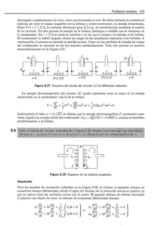 8.6
Problemas resueltos 319
descargado completamente; la d.d.p. entre sus terminales es cero. En dicho instante la corriente es
máxima así como el campo magnético en la bobina y, consecuentemente, la energía almacenada.
Entre T / 4 < t < T/ 2, la corriente disminuye pero la f.e.m. de autoinducción mantiene el sentido
de la corriente. En este proceso la energía en la bobina disminuye a medida que se almacena en
el condensador. En t = T /2 se anula la corriente a la vez que el campo y la energía en la bobina.
El condensador se habrá cargado, siendo las cargas de las armaduras contrarias a las iniciales. A
continuación, el proceso se repetirá en sentido inverso. Como no hay pérdidas de energía las cargas
del condensador se moverán en los dos sentidos indefinidamente. Todo este proceso se muestra
esquemáticamente en la Figura 8.27.
¡ic
_
a L
e
e
¡º· r-l c ~ º'i'c,_
n ~
a L~ ~ L b a L b
I
L b
a
t=O O<t<T/2 t=T/2 T/2<t<T t=T
Figura 8.27. Esquema del estado del circuito LC en diferentes instantes.
La energía electromagnética del circuito LC puede expresarse como la suma de la energía
almacenada en el condensador más la de la bobina
Q2 1 Q2 1
U=
20
+ 2LJ
2
=
2 ~ cos2
wt + 2
L(Q0w)2
sen2
wt.
Sustituyendo el valor w = 1/VLC se obtiene que la energía electromagnética U permanece cons-
tante e igual a la energía inicial del condensador Uco = Q6/(2C) =O, 0025 J, aunque se transfiere
periódicamente a la bobina.
M
()
()
C¡ L¡ L2 c2
1 I¡ .•1 ¡•/2 1
Figura 8.28. Esquema de las bobinas acopladas.
Resolución
Para los sentidos de circulación indicados en la Figura 8.28, se obtiene el siguiente sistema de
ecuaciones integro-diferenciales, donde el signo del término de la inducción mutua es positivo ya
que en ambos casos las corrientes entran por el punto. El segundo sistema de obtiene derivando
el primero con objeto de tener un sistema de ecuaciones diferenciales lineales.
dl¡ di2 1 J }
L1 dt +Mdt + C
1
l¡dt =O =?
di 2 dl¡ 1 J
L2- + M - + - I2dt = O
dt dt c2
L d2I¡ Md2J2 !!._-O }
1 dt2 + dt2 + e -
2 2 . 1
L d h Md ]¡ h =O
2dt2 + dt2 + c2
 