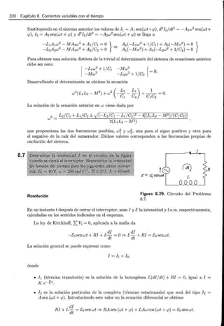 320 Capítulo 8. Corrientes variables con el tiempo
8.7
Sustituyendo en el sistema anterior los valores de[¡ = A1sen(wt+<p), d2[¡jdt2 = -A1w2sen(wt+
<p), I 2 = A2 sen(wt + <p) y d2
h / dt2
= -A2w2sen(wt + <p) se llega a
-L1A1w2 -MA2w2
+ AI/C1=0} A1(-L1w2
+l/CI)+A2(-Mw2
)= 0}
-L2A2w2
- MA1w2
+ A2/C2 =O =::} A1(-Mw2
) + A2(-L2w2 + l /C2) =O
Para obtener una solución distinta de la trivial el determinante del sistema de ecuaciones anterior
debe ser cero:
Desarrollando el determinante se obtiene la ecuación
La solución de la ecuación anterior en w viene dada por
que proporciona las dos frecuencias posibles, wr y w~) una para el signo positivo y otra para
el negativo de la raíz del numerador. Dichos valores corresponden a las frecuencias propias de
oscilación del sistema.
R
Resolución
Figura 8.29. Circuito del Problema
8.7.
En un instante t después de cerrar el interruptor, sean I y t: la intensidad y f.e.m. respectivamente,
calculadas en los sentidos indicados en el esquema.
La ley de Kirchhoff, 2:Vi= O, aplicada a la malla da
di di
-[0 sen wt + RI + L dt =O=::} L dt + RI = t:0 sen wt.
La solución general se puede expresar como
donde
• [¡ (término transitorio) es la solución de la homogénea L(dijdt) + RI =O, igual a I =
K e-~t.
• I 2 es la solución particular de la completa (término estacionario) que será del tipo I 2
A sen (wt + <p). Introduciendo este valor en la ecuación diferencial se obtiene
di
RI + L dt = E:o senwt =::}RAsen (wt + <p) + LAw cos (wt + <p) = t:0 senwt.
 