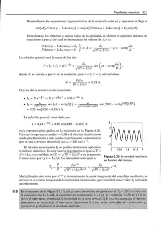 8.8
Problemas resueltos 321
Desarrollando las expresiones trigonométricas de la ecuación anterior y operando se llega a
sen(wt) [RA cos <p- LAw sen <p] + cos(wt)[RA sen <p + LAw cos <p] = Eo sen(wt).
Identificando los términos a ambos lados de la igualdad, se obtiene el siguiente sistema de
ecuaciones a partir del cual se determinan los valores de A y <p:
RA cos <p- LAw sen <p = E0 } =;. A = Eo . = -arct Lw
RAsen<p + LAwcos<p =O JR2 + Pw2 ' <p g R ·
La solución general será la suma de los dos
n Eo ( Lw)
I = ft + h = K e- rt + sen wt - arctg-R ,
JR2 + L2w2
donde K se calcula a partir de la condición para t = O, I = O, obteniéndose
K= EoLw
R2 + L~w2 = 3, 24 A.
Con los datos numéricos del enunciado:
• lt =K e-~ t =K e-o,6Bo t = 3,24 e-33t A.
• h = E sen (wt- arctgLw) = 40
sen (200t- arctg0
•
060
x
200
)
-../R2+L2
w 2
R J22+0,0602x2002 2
= 3,29 sen(200t - 0,457r) A.
La solución general viene dada por:
I = 3,24 e-33
t + 3,29 sen(200t- 0,457r) A,
cuya representación gráfica es la mostrada en la Figura 8.30.
Para un tiempo aproximado t = 0,09 s el término transitorio se
anula prácticamente y sólo queda el permanente o estacionario
que es una corriente sinusoidal con w = 200 rad s-1
.
El término estacionario 12 se podría determinar aplicando
el método simbólico. En este caso la impedancia es igual a Z =
R+i Lw, cuyo módulo es IZI = JR2 + (Lw)2 y su argumento
oviene dado por tg o= Lw/R. La intensidad será igual a
1 r-~------,
-5
o 0.05 0.1 0.15 t
Figura 8.30. Intensidad resultante
en función del tiempo.
- E Eoei o
I 2 = = = --¡:::~~~o---:--;
Eo -ió
-y'-;::R~2=+=:(;=;=L=w~)2 e .
Z JR2 + (Lw) 2ei 5
Multiplicando este valor por ei wt y determinando la parte imaginaria del complejo resultante, se
obtiene la expresión temporal de la intensidad estacionaria, que coincidirá con el valor h calculado
anteriormente.
 