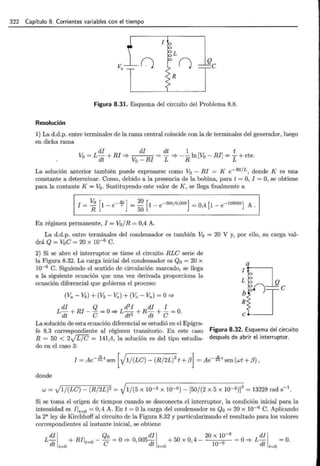 322 Capítulo 8. Corrientes variables con el tiempo
I
L
()
Figura 8.31. Esquema del circuito del Problema 8.8.
Resolución
1) La d.d.p. entre terminales de la rama central coincide con la de terminales del generador, luego
en dicha rama
di di dt 1 t
Vo = L dt + RI =* = - =* -- ln [Vo - RI] = - + cte.
V0 -RI L R L
La solución anterior también puede expresarse como V0 - RI = K e -Rt/ L , donde K es una
constante a determinar. Como, debido a la presencia de la bobina, para t = O, I = O, se obtiene
para la contante K= V0 . Sustituyendo este valor de K , se llega finalmente a
En régimen permanente, I = V0 / R = 0,4 A.
La d.d.p. entre terminales del condensador es también V0 = 20 V y, por ello, su carga val-
drá Q = V0 e = 20 x 10-6 C.
2) Si se abre el interruptor se tiene el circuito RLe serie de
la Figura 8.32. La carga inicial del condensador es Q0 = 20 x
10-6 C. Siguiendo el sentido de circulación marcado, se llega
a la siguiente ecuación que una vez derivada proporciona la
ecuación diferencial que gobierna el proceso:
(Va - Vb) + (Vb - Ve) + (Ve - Va) = O=}
di Q d2
I di I
L dt + RI- e = O"* L dt2 + R dt + e = O.
La solución de esta ecuación diferencial se estudió en el Epígra-
L
b
R
n Q
e
fe 8.3 correspondiente al régimen transitorio. En este caso Figura 8.32. Esquema del circuito
R = 50 < 2..¡r¡G = 141,4, la solución es del tipo estudia- después de abrir el interruptor.
do en el caso 3:
I = Ae-li t sen [V1/ (Le) - (R/ 2L)2
t +,B] = Ae- 21t sen (wt + ,B) ,
donde
w = J1/(Le)- (R/2L)2 = V1/(5 x 10-3 x I0-6)- [50/(2 x 5 x 10-3)f = 13228 rad s-1
.
Si se toma el origen de tiempos cuando se desconecta el interruptor, la condición inicial para la
intensidad es Ilt=O = O, 4 A. En t = Ola carga del condensador es Qo = 20 x 10-6
C. Aplicando
la 2a ley de Kirchhoff al circuito de la Figura 8.32 y particularizando el resultado para los valores
correspondientes al instante inicial, se obtiene
di 1 Q0 di 1 20 x 10-
6
di 1
L-d + RIIt=o - -e =o "* o,oo5-d +5o x o, 4- _6 =o"* L-d =o.
t t=O t t=O 10 t t=O
 
