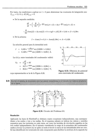 8.9
Problemas resueltos 323
Por tanto, las condiciones a aplicar en t = Opara determinar las constantes de integración son:
Ift=O = 0, 4 A y di1dtft=O = 0.
• De la segunda condición:
- = --A e- 2L sen(wt + (3) + Awe- 2L cos(wt + (3) =?
di ( R ) Rt Rt
dt 2L
R
-
2
L A sen((J) + Aw cos((J) = O=> tg(J = w2L1R = 2, 64 =? (3 = O, 387r.
• De la primera:
I = Asen(J => 0,4 = Asen(0,387r) =?A= 0,428.
La solución general para la intensidad será:
50 t
0,428 e-2xo,oos sen(13228 t+0,387r)
ve 9 0.2 0.4 . o,6 o.s 1
I
O, 428 e- sooot sen (13228 t + 0,387r) A.
La d.d.p. entre terminales del condensador valdrá:
Ve
di
L dt + RI
10,7 e- sooot sen (13228 t + 0,387r) +
+ 28,3 e-sooot cos (13228 t + 0,387r) V,
cuya representación es la de la Figura 8.33.
], .d I3
20
- 20'
X J0-3
Figura 8.33. Diferencia de potencial
entre terminales del condensador.
r2J r~(i)
R Lz
e L3
•
a e
Figura 8.34. Circuito del Problema 8.9.
Resolución
Aplicando las leyes de Kirchhoff se obtienen cuatro ecuaciones independientes, una correspon-
diente a los nudos y tres a las mallas. En el esquema adjunto se indican los valores y sentidos
supuestos para las corrientes en cada rama, así como los sentidos de circulación seguidos en las
tres mallas independientes. En el instante considerado la carga de la armadura del condensador
unida a des Q. La primera ley se aplica al nudo d donde la suma de las intensidades debe ser cero.
Se han identificado los terminales de cada componente para facilitar la escritura de la segunda ley
 