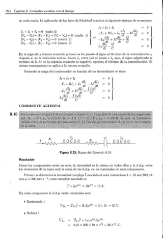 324 Capítulo 8. Corrientes variables con el tiempo
8.10
en cada malla. La aplicación de las leyes de Kirchhoff conduce al siguiente sistema de ecuaciones:
o
o
o
o
En la segunda y tercera ecuación primero se ha puesto el signo al término de la autoinducción y
después al de la inducción mutua. Como 11 entra por el punto e h sale, el signo adjudicado al
término de la M en la segunda ecuación es negativo, opuesto al término de la autoinducción. El
mismo razonamiento se aplica a la tercera ecuación.
Poniendo la carga del condensador en función de las intensidades se tiene:
CORRIENTE ALTERNA
o
o
o
o
Figura 8.35. Rama del Ejercicio 8.10.
Resolución
Como los componentes están en serie, la intensidad es la misma en todos ellos y la d.d.p. entre
los terminales de la rama será la suma de las d.d.p. en los terminales de cada componente.
Primero se determina la intensidad compleja I asociada al valor instantáneo I == 10 sen(200t) A,
con w = 200 rad s -l, cuyo complejo asociado es
En cada componente la d.d.p. entre terminales será:
• Resistencia 1
• Bobina 1
V L
1
ZL
1
I = L1w ei1!¡ I0ei</J¡
0,01 x 200 x 10 x eil!¡ = 20 eil!¡ V.
 