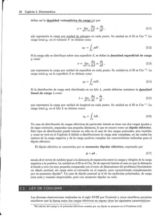i
l
26 Capítulo 2. Electrostática
define así la denE.l<!~c;l vol1JJ.!I~!!"_ica de carga (p) por
' 6.q dq
p = .6-l~r::o 6.V = dV ' (2.1)
que r~presenta la cargapq.r_yp.idad de volmn ~ n en cada punto. Su unidad en el SI es Cm- 3
. La
carga total qv en el volumen V se obtiene como
qv = ¡pdV. (2.2)
Si l_
a ~l).!~a sólo se distribuye sobre una superficie S, se define la ~~nsidad _ su~erficial de carga
u como
(2.3)
que representa la carga por unidad de superficie en cada punto. Su unidad en el SI es Cm-2
. La
carga total qs en la superficie S se obtiene como
qs = [ udS. (2.4)
Si la distribución de carga está distribuida en un hilo L, puede definirse asimismo la den~Jqad
lineal_
4e carga >..como
' 6.q dq
A=hm~=dl' .6-l-+0 ul
(2.5)
que representa la carga por unidad de longitud en cada punto. Su unidad en el SI es Cm-1
. La
carga total QL en el hilo L se obtiene como:
QL = ¡Adl. (2.6)
Un caso de distribución de cargas eléctricas de particular interés se tiene con dos cargas iguales y
de signo contrario, separadas una pequeña distancia, lo que se conoce como un dipolo eléctrico.
Este tipo de distribución puede tenerse no sólo en el caso de dos cargas puntuales, sino también
y como se verá en el Capítulo 3 debido a distribuciones de carga más complejas, en las cuales los
centros de la carga negativa y de la carga positiva cumplan las características indicadas para el
dipolo eléctrico.
El dipolo eléctrico se caracteriza por su momento dipolar eléctrico, expresado por
p=qd ' (2.7)
siendo d el vector de módulo igual a la distancia de separación entre la cargas y dirigido de la carga
negativa a la positiva. La unidad en el SI es el Cm. Es de especial interés el caso en que la distancia
d tiende a cero (es muy pequeña comparada con el resto de dimensiones del problema) formándose
un dipolo puntual, sin carga neta ni extensión en el espacio, pero caracterizado completamente
por su momento dipolar2
• Un caso de dipolo puntual es el de las moléculas polarizadas, de carga
neta nula y tamaño despreciable, pero con momento dipolar no nulo.
2.2. LEY DE ·coutOMB · . · ·. . ' : -
Las diversas observaciones realizadas en el siglo XVIII por Coulomb y otros científicos permiten
establecer que 1-ª' fuerza ~rej. _
o _ s cargas eléctricas en reposo tiene las siguientes características:
----------------·- - ------ --···-- - .. - -··· --- - ----- --------- -
-----------------------------
2El cálculo del campo y el potencial eléctricos creados por UJ;l dipolo se propone en el Problema 2.23.
 