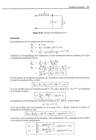 Problemas resueltos 329
L
a b
e R
d._----------L-----~
Figura 8.42. Circuito del Problema 8.15.
Resolución
Las impedancias de los componentes del circuito son:
ZR R=20.
ZL iLw = i 0,001 x 103
=e;; O.
Zc
-i
Cw
-i
O, 5 x lQ-3 x 103 = 2 e-;; O.
1) Entre b y d la impedancia de la resistencia y la del condensador están en paralelo, por lo que
la impedancia equivalente Zbd es
1
zbd
zbd
1 1 Zc+ZR
=-+=-= '
ZR Zc ZcZR
ZcZR 2e-;; x 2
Zc + ZR- 2e-;; + 2
2e-;;
e-;;+ 1 O
2 e-;; ¡- .,. 1
--=e---=- =? zbd = J2 e-"4 o.
2) Para obtener la impedancia equivalente Zad se tiene en cuenta que la bobina está en serie con
la rama de impedancia zbd, es decir,
1 Zad = ZL + zbd =e;;+ J2e-i:f = 1 o -1
3) La ley de Ohm entre los terminales ad será 1 = Vad/Zad, donde Vad =Va ei <!>v. La intensidad
en la bobina es igual a
- V ad 100e"<Pv = 100 éPv A .
I==--= 1
Zad
La amplitud de la intensidad que atraviesa la bobina es I 0 = 100 A y su fase inicial
cPI = cPv =? o= O.
4) La ley de Ohm entre los terminales by des igual a Vbd = Zbdybd· Como Ibd es igual a la
intensidad en la bobina se tiene
vbd = zbdybd = J2e-i% X 100 ei<Pv = 100J2 ei(</>v-;f) V.
5) La d.d.p. entre terminales de la resistencia y del condensador es V bd· Aplicando la ley de Ohm
a las ramas de ambos componentes:
IR
fe
vbd
ZR
vbd
Zc
100yÍ2 ei(</>v-%) = 50J2 ei(</>v-;f) A.
2
100vÍ2 ei(</>v-;f) = 50J2 ei(</>v+%) A.
2e ;;
 