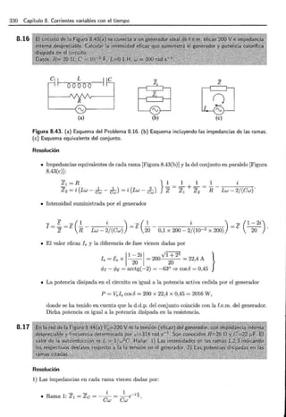 330 Capítulo 8. Corrientes variables con el tiempo
8.16
8.17
z
e~¡ e
'------( '.., ) - - - - - - - '
~ ~
lL&-J
(a) (b) (e)
Figura 8.43. (a) Esquema del Problema 8.16. (b) Esquema incluyendo las impedancias de las ramas.
(e) Esquema equivalente del conjunto.
Resolución
• Impedancias equivalentes de cada rama [Figura 8.43(b)] y la del conjunto en paralelo [Figura
8.43(c)] :
• Intensidad suministrada por el generador
- E - ( 1 i ) - ( 1 i ) - ( 1 - 2i)
1
= z=E R- Lw- 2/ (Cw) =E 20 - 0,1 x 200- 2/ (10-3 x 200) =E ----w- ·
• El valor eficaz Ie y la diferencia de fase vienen dadas por
1
1 - 2i 1 vl + 2
2
}
f e = Ee X ----w- = 200
20
= 22,4 A
4Jr- 4Je = arctg(-2) = -63° =} cosó = 0,45
• La potencia disipada en el circuito es igual a la potencia activa cedida por el generador
P =Vel ecosb = 200 X 22,4 X 0,45 = 2016 W ,
donde se ha tenido en cuenta que la d.d.p. del conjunto coincide con la f.e.m. del generador.
Dicha potencia es igual a la potencia disipada en la resistencia.
Resolución
1) Las impedancias en cada rama vienen dadas por:
 