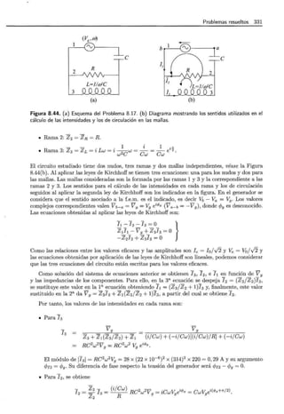 Problemas resueltos 331
(Vg,m)
~
b
e 1 /
""'
=:=e
L~
l¡
D
2
3 oQJ2_Q__Q_J LLQJ2_Q_
(a) (b)
Figura 8.44. (a) Esquema del Problema 8.17. (b) Diagrama mostrando los sentidos utilizados en el
cálculo de las intensidades y los de circulación en las mallas.
• Rama 2: Z2= ZR =R.
1 i 1 i ~
• Rama 3: z 3= z L = i Lw = i w2Cw = Cw = Cw e 2.
El circuito estudiado tiene dos nudos, tres ramas y dos mallas independientes, véase la Figura
8.44(b). Al aplicar las leyes de Kirchhoff se tienen tres ecuaciones: una para los nudos y dos para
las mallas. Las mallas consideradas son la formada por las ramas 1 y 3 y la correspondiente a las
ramas 2 y 3. Los sentidos para el cálculo de las intensidades en cada rama y los de circulación
seguidos al aplicar la segunda ley de Kirchhoff son los indicados en la figura. En el generador se
considera que el sentido asociado a la f.e.m. es el indicado, es decir Vb - Va = V9 . Los valores
complejos correspondientes valen V b-a =V9 = V9 é1>9 (Va- b= -V9 ), donde cjJ9 es desconocido.
Las ecuaciones obtenidas al aplicar las leyes de Kirchhoff son:
]¡-]2 -13 =0 }
Z!_!1_- VL+_Z313=O
-Z2J2 + Z3!3 =O
Como las relaciones entre los valores eficaces y las amplitudes son Ie = Io/ -/2 y Ve = Vo/-/2 y
las ecuaciones obtenidas por aplicación de las leyes de Kirchhoff son lineales, podemos considerar
que las tres ecuaciones del circuito están escritas para los valores eficaces.
Como solución del sistema de ecuaciones anterior se obtienen 13 , J2, e 71 en función de V 9
y las impedancias de los componentes. Para ello, en la 3a ecuación se despeja 72 = (Z3/Z2)J3,
se sustituye este valor en la l a ecuación obteniendo 71 = (Z3 /Z2 + 1)73 y, finalmente, este valor
sustituido en la 2a da V 9 = Z 3J3 + Z 1(Z3/Z 2 + 1)73 , a partir del cual se obtiene 13.
Por tanto, los valores de las intensidades en cada rama son:
• Para 73
13
Vg Vg
(i/Cw) + (-i/Cw)[(i/Cw)/R] + (- i/Cw)
z3 + Z 1 (Z3/Z z) + Z 1
= RC2
w2
V 9
= RC2
w2
V9
eú/Jg .
El módulo de 173 1= RC2
w2
V9 = 28 x (22 x 10-6
)
2
x (314)2
x 220 =O, 29 A y su argumento
c/Jn = cp9 . Su diferencia de fase respecto la tensión del generador será cp¡3 - cp9 =O.
• Para 72 , se obtiene
72
= ~ 3 ]
3
= (i/Cw) RC2w2V 9
= iCwV9
eú/>g = CwV9
ei(<Pg+tr/2).
Z2 R
 