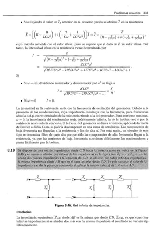 8.19
Problemas resueltos 333
• Sustituyendo el valor de I 2 anterior en la ecuación previa se obtiene I en la resistencia
[(
R ) ( 2 1 )] - - E
-- - - - i - - + - - I =* I = . 2 1 ' '
[ - R LCw2 + Cw LC2w3 (R- L~2) + ~ (- Cw + LC2w3
cuyo módulo coincide con el valor eficaz, pues se supone que el dato de [ es valor eficaz. Por
tanto, la intensidad eficaz en la resistencia viene determinada por
I
[
.¡(R - L<~w2 )
2
+ (- dw + LCw3 )
2
ELC2
w3
)R2 L2C4w6 - 2R2 LC3w4 + 4L2C2w4 + R2 C2w2 - 4LCw2 + 1
2)
• Si w --. oo, dividiendo numerador y denominador por w3
se llega a
• Si w--. O l= O.
ELC2
I = -v¡=R;::; 2:;=;L;:;; 2 =:;;C;::¡: 4 =-=:2::=;R~ 2 ;=;L:::::;C::;;; 3 =;:/ w=:2
;;=+=.=
..
[
R
La intensidad en la resistencia varía con la frecuencia de excitación del generador. Debido a la
presencia de los condensadores, cuya impedancia disminuye con la frecuencia, para frecuencias
altas la d.d.p. entre terminales de la resistencia tiende a la del generador. Para corriente continua,
w = O, la impedancia del condensador sería teóricamente infinita, la de la bobina cero y por la
resistencia no circularía corriente. Si la f.e.m. del generador no fuera armónica, aplicando la teoría
de Fourier a dicha f.e.m. se podría descomponer en una suma de armónicos. Las componentes de
baja frecuencia no llegarían a la resistencia y los de alta sí. Por esta razón, un circuito de este
tipo se denomina filtro de paso alto porque sólo las componentes de alta frecuencia llegan a la
resistencia, ya que las corrientes de baja frecuencia atraviesan difícilmente los condensadores y
pasan fácilmente por la bobina.
A zs
~
e z z
~
z
~-·:·:: .~~-.J- · ·· ···· ·-·· ·----- ------~·-· ·· · ····
zp ~~ ~ ~o
B• • ~
......... ..D _____....______¡
Figura 8.46. Red infinita de impedancias.
Resolución
La impedancia equivalente ZAB desde ABes la misma que desde CD, ZcD, ya que como hay
infinitas impedancias si se añaden dos más con la misma disposición el resultado no variará sig-
nificativamente.
 