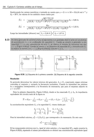 336 Capítulo 8. Corrientes variables con el tiempo
8.22
Sustituyendo los valores numéricos y teniendo en cuenta que w = 2 x 1r x 50 = 314,16 rad s-1
y
E0 = 20 V, los valores de los módulos vienen dados por:
Luego las intensidades (eficaces) son 1 h = 2,16 A 1 e 1 12 = 1,07 A.
HOHOHOOOHH moHO
C¡,··HHl íce
Figura 8.50. (a) Esquema de la primera conexión. (b) Esquema de la segunda conexión.
Resolución
Se pretende determinar los valores internos del generador, Li y Ci, conectando cargas externas
conocidas al conjunto y variando la frecuencia excitadora. Cuando la intensidad sea máxima
la w excitadora corresponderá a la frecuencia de resonancia, que para el esquema adjunto es
w = 1/VLC.
Para la primera disposición, Figura 8.50(a), donde se ha conectado Ce y Le, la impedancia
equivalente del circuito serie de la figura es
La autoinducción equivalente L1 y la capacidad C1 vienen dadas por
Para la intensidad máxima, wi = 1/(L1C1 ), que corresponde a la resonancia. En este caso
1
2
W1 = C ·C ·
(Li+Le)~
Si los componentes externos son Le, igual al valor anterior, y la capacidad 2Ce, según muestra la
Figura 8.50(b}, siguiendo el mismo procedimiento se obtiene una autoinducción equivalente igual
 