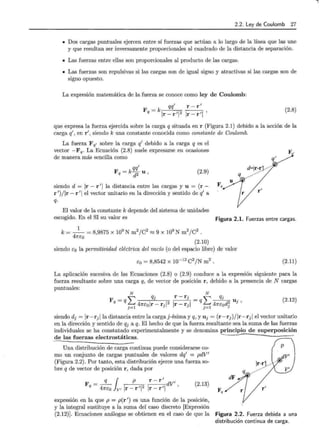 2.2. Ley de Coulomb 27
• Dos cargas puntuales ejercen entre sí fuerzas que actúan a lo largo de la línea que las une
y que resultan ser inversamente proporcionales al cuadrado de la distancia de separación.
• Las fuerzas entre ellas son proporcionales al producto de las cargas.
• Las fuerzas son repulsivas si las cargas son de igual signo y atractivas si las cargas son de
signo opuesto.
La expresión matemática de la fuerza se conoce como l~y de Coulomb:
1
~ 11 '
Fq=klr-rll2 lr-r
r- r 1
(2.8)
que expresa la fuerza ejercida sobre la carga q situada en r (Figura 2.1) debido a la acción de la
carga q1
, en r1
, siendo k una constante conocida como constante de Coulomb.
La fuerza F q' sobre la carga q1
debido a la carga q es el
vector - F q· La Ecuación (2.8) suele expresarse en ocasiones
de manera más sencilla como
qql
Fq = k-¡¡2 u (2.9)
siendo d = 1r - r 1
1 la distancia entre las cargas y u = (r - Fq
r 1
)/ lr- r 1
1 el vector unitario en la dirección y sentido de q1
a
q.
El valor de la constante k depende del sistema de unidades
d=ir-r.l ·-'
r'
escogido. En el SI su valor es Figura 2.1. Fuerzas entre cargas.
1
k=--= 8,9875 x 109
N m2jC2 ~ 9 x 109
N m2jC2 .
47ft:o
(2.10)
siendo t:o la permitividad eléctrica del vacío (o del espacio libre) de valor
t:o = 8,8542 x 10-12 C2/N m2 . (2.11)
La aplicación sucesiva de las Ecuaciones (2.8) o (2.9) conduce a la expresión siguiente para la
fuerza resultante sobre una carga q, de vector de posición r, debido a la presencia de N cargas
puntuales:
N N
L
q · r-r · L q
F = q J J = q __
J- u ·
q . 47rt:olr-r·l2 lr-r ·l . 47ft:od2 J'
J =l J J J=l J
(2.12)
siendo dj = lr-rj lla distancia entre la carga j-ésima y q, y Uj = (r-rj )/lr-rj 1 el vector unitario
en la dirección y sentido de qj a q. El hecho de que la fuerza resultante sea la suma de las fuerzas
individuales se ha constatado experimentalmente y se denomina principio de superposición
de las fuerzas electrostáticas. -
Una distribución de carga continua puede considerarse co-
mo un conjunto de cargas puntuales de valores dq1
= pdV1
(Figura 2.2). Por tanto, esta distribución ejerce una fuerza so-
bre q de vector de posición r , dada por
F - _q_ p r - r dV1
¡ 1
q- 47rt:o V' lr-rll2 lr-rll '
(2.13)
expresión en la que p = p(r 1
) es una función de la posición,
y la integral sustituye a la suma del caso discreto [Expresión
!r-~'.L ·  ·
dF
Fq r'
(2.12)]. Ecuaciones análogas se obtienen en el caso de que la Figura 2.2. Fuerza debida a una
distribución continua de carga.
 