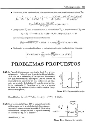 Problemas propuestos 339
• El conjunto de los condensadores y las resistencias tiene una impedancia equivalente Zp:
1 1 1 1 1 - (-i/Cw)R
=- = =- + =- = + - =} zp = -=---'--;-~----;-
Zp Zc ZR (-i/Cw) R R- (i/Cw)
(1/Cw)
2
R- (i/Cw)R2
R2 + (1/Cw)
2
_ 7,96
2
X 10 - i 7,96 X
102 = 3,88 - i 4,87 0.
Zp = 102 + 7,962
• La impedancia Zp está en serie con la de la autoinducción ZL, la impedancia total ZT será
Zr = zL + zp = iLw + zp = 3,88 + i(6,28- 4,87) = 3,88 + i1 '41 n,
cuyo módulo y argumento son respectivamente
IZrl = V3,882 + 1,412 = 4,13 n >: 1,41
u = arctg -- = 20° =? cos 6 = 0,94.
3,88
• Finalmente, la potencia disipada en el conjunto se determina con la siguiente expresión
V2
22o2
P =Vele COSÓ = _e COSÓ = --0,94 = 11 X 103
W.
IZrl 4,13
PROBLEMAS PROPUESTOS
8.25 La Figura 8.53 corresponde a un circuito donde [ es la f.e.m.
del generador, L el coeficiente de autoinducción de la bobina,
R el valor de la resistencia y C la capacidad de condensa-
dor, que inicialmente está descargado. Una vez cerrados los
interruptores: 1) Determinar en todo instante: a) La d.d.p.
entre los terminales de la bobina. b) La d.d.p. entre termina-
les del condensador. 2) Determinar, en el caso b, el instante
en el que la d.d.p. es la mitad de la obtenida cuando el tiempo
trascurrido es grande.
L
Figura 8.53. Esquema del circuito.
Solución: l.a) VL = Ee-tRfL, Lb) Ve= E (1- e-t/RC) 2) 0,7RC.
8.26 En el circuito de la Figura 8.54 se produce la conexión
del interruptor con el terminal A en t=O. Posteriormen-
te para t=2 ms se conmuta a la posición B. Determinar
el tiempo que tarda (a partir de la segunda conexión)
en anularse la d.d.p. en la resistencia.
Solución: 0,277 ms.
&=50V
R=250Q
L=O,lH
Figura 8.54. Diagrama del circuito.
 