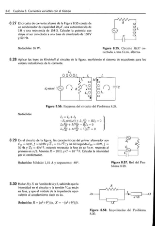 340 Capítulo 8. Corrientes variables con el tiempo
8.27 El circuito de corriente alterna de la Figura 8.55 consta de
un condensador de capacidad 20 p,F, una autoinducción de
1 H y una resistencia de 154 O. Calcular la potencia que
disipa al ser conectado a una base de alumbrado de 130 V
y 50 Hz.
L
Solución: 55 W. Figura 8.55. Circuito RLC co-
nectado a una f.e.m. alterna.
8.28 Aplicar las leyes de Kirchhoff al circuito de la figura, escribiendo el sistema de ecuaciones para los
valores instantáneos de la corriente.
L¡
14
Me
éQ senca 1rv () e
L3
•
Figura 8.56. Esquema del circuito del Problema 8.28.
Solución:
-Ea sen(wt) + L1 dft
1
+ R/2 =O
h = /2 +h }
L2s!Jf + Mdft4
- Rh =O
L di4 + M<il.Ji + JI4dt =o
3 dt dt e
8.29 En el circuito de la figura, las características del primer alternador son
E10 =50 V, f =50 Hz y Z =lOé~; y las del segundo E2o = 80V, f =
50 Hz y Z2 = 40 é~·; estando retrasada la fase de su f.e.m. respecto al
primero en 1r/2. Además R = 20 O, y C = 10-2
F. Calcular la intensidad
por el condensador.
Solución: Módulo: 1,01 A y argumento: -89°.
8.30 Hallar R y X en función de a y b, sabiendo que la
intensidad en el circuito y la tensión VAs están
en fase, y que el módulo de la impedancia equi-
valente al acoplamiento dado es 2a. A
Figura 8.57. Red del Pro-
blema 8.29.
R
Figura 8.58. Impedancias del Problema
8.30.
1
 