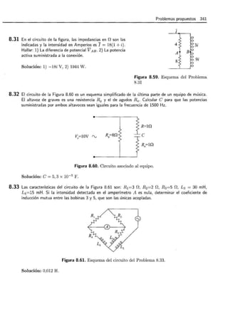 8.31 En el circuito de la figura, las impedancias en f2 son las
indicadas y la intensidad en Amperios es I = 18(1 + i).
Hallar: 1) La diferencia de potencial V AB · 2) La potencia
activa suministrada a la conexión.
Solución: 1) -18í V, 2) 1944 W.
Problemas propuestos 341
1
4
A
8
3i
9i
Figura 8.59. Esquema del Problema
8.31
8.32 El circuito de la Figura 8.60 es un esquema simplificado de la última parte de un equipo de música.
El altavoz de graves es una resistencia R9 y el de agudos Ra. Calcular e para que las potencias
suministradas por ambos altavoces sean iguales para la frecuencia de 1500 Hz.
R=lQ
v.=IOV rv Rg=8Q e
R.=lQ
Figura 8.60. Circuito asociado al equipo.
Solución: e= 5, 3 X w-5
F .
8.33 Las características del circuito de la Figura 8.61 son: R 1 =3 n, R 2=2 O, R3 =5 O, L3 = 30 mH,
L4 =15 mH. Si la intensidad detectada en el amperímetro A es nula, determinar el coeficiente de
inducción mutua entre las bobinas 3 y 5, que son las únicas acopladas.
Figura 8.61. Esquema del circuito del Problema 8.33.
Solución: 0,012 H.
 