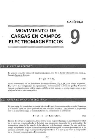 MOVIMIENTO DE
CARGAS EN CAMPOS
,
ELECTROMAGNETICOS
CAPÍTULO
La .E!i_
me_!:_a_(l~ uación bási<_;a_d~l_E}§s,;ti PJ.Pag ;n~t is. mo , que da la fuerza total sobre una caE_g~!ZJ
llamada f ~e r ~~ - ~ ~ - I: c:> r ~?~ z,
F = q(E +V X B) ' (9.1)
es una consecuencia de las definiciones de campo eléctrico, FE = qE , y de campo magnético,
F B =· qv x B , y del QI~ ncipio de superposición. Debe re calcar;;-~ih~~ ho de que E y B son los
·campos en el punto donde está la carga q,_debidos a todo_menos a la propia carga q_sobreJa que
s_
e-ejerce la fuerza electromagnética.
EJuma reg~ Q :tl del espacio hay un campo eléc.trico E , pero el campo magnético.es nulo. Una carga
q es lanzada desde un cierto punto O con una velocidad inicial v0 . f_a_¡;__a_Qbtenerla trayectoria
que va a recorrer la carga, se calcula la fuerza y a continuación la aceleración:
F = qE * ~ a=,= F/m = qEjm. (9.2)
El resto del cálculo es un problema de mecánica. Como en general du¡::ª'_illg elxecor.rido la.,velocidad
el ~ l a carga no es perpendicular a E, habrá una componente tangencial de la aceleración y la
consiguiente yariación del módulo de la velocidad y de la energía cinética. Un caso particular
simple e importante es aquél en el cual el campo E es homogéneo. Entonces la ace l era ~ i ón es de
dirección constante, luego su componente periíendicular -a E ~s nula y por tanto la componente
de la v:eloc _ id ~d perpeD;_
qicular a E es constante.
343
 
