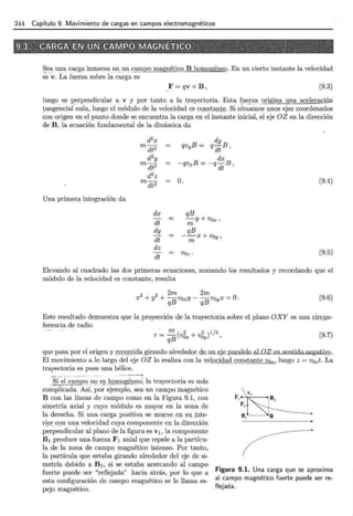 344 Capítulo 9. Movimiento de cargas en campos electromagnéticos
~ - ea una carga inmersa en_un campo magnéticg~!J homogéneo. En un cierto instante la velocidad
es v. La fuerza sobre la carga es
F=qvxB, (9.3)
luego es 12erpendicular a v y por tanto a la trayectoria. Esta fuerza 2.!IgJna una aceleracj6n
.tangencial nula, luego el módulo de la velocidad es cqnstaJ.ltt;. Si situamos unos ejes coordenados
con origen en el punto donde se encuentra la carga en el instante inicial, el eje OZ en la dirección
de B, la ecuación fundamental de la dinámica da
Una primera integración da
d2
x
m dt2
d2y
m dt2
d2
z
m dt2
dx
dt
dy
dt
dz
dt
O.
qB
= -y+vox,
m
qB
--x+voy,
m
Voz.
(9.4)
(9.5)
Elevando al cuadrado las dos primeras ecuaciones, sumando los resultados y recordando que el
módulo de la velocidad es constante, resulta
2 2 2m 2m
x +y + -VoxY - -va x = O.
qB qB Y
(9.6)
Este resultado demuestra que la proyección de la trayectoria sobre el plano OXY es una cin;]Jn-
ferencia de radio
r ·= !!!.._ (v2 + v2 )1/2
qB Ox Oy '
(9.7)
que pasa por el origen y rec;Q.t:rida girando alrededor de.un_eJe_p_aralelo al OZ en sentido negatiyo.
El movimiento a lo largo del eje OZ lo realiza con la velocidad_ constante Voz, luego z =Vozt. La
trayectoria es pues una hélice.
:si el campo_nge.§__l.lOII_l_o_gé_rr~oj la trayectoria es más
complicada. Así, por ejemplo, sea un campo magnético
B con las líneas de campo como en la Figura 9.1, con
simetría axial y cuyo módulo es mayor en la zona de
la derecha. Si una carga positiva se mu13ve _en su .i:nte-
ri~:>r . con una velocidad cuya componente en la dirección
perpendicular al plano de la figura es v 1 , la componente
B1 produce una fuerza F1 axial que repele a la partícu-
la de la zona de campo magnético intenso. Por tanto,
la partícula que estaba girando alrededor del eje de si-
metría debido a B2 , si se estaba acercando al campo
fuerte puede ser "reflejada" hacia atrás, por lo que a
esta configuración de campo magnético se le llama es-
pejo magnético.
.V
F 1 ~B 2
~ll ......:··S;J;·····················
Figura 9.1. Una carga que se aproxima
al campo magnético fuerte puede ser re-
flejada.
 
