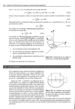 346 Capítulo 9. Movimiento de cargas en campos electromagnéticos
que v = vd +v~ + v~. La aceleración de la carga será pues
a = ~ (E2 + v~ x B + v~ x B + E 1 + vd x B) .
m
(9.10)
Como el tercer sumando es nulo y la suma del cuarto y quinto también, la aceleración se reduce
a
a = ~ (E2 + v~ x B) .
m
(9.11)
Descomponiendo la aceleración según las direcciones paralela, a2 , y perpendicular, a 1, a B , res-
pectivamente, resulta
q
a2 = -E2,
m
que origina un movimie1lto_
_
~!lifo _ r:!!le~:Qent e acelerado en
la dirección del caii).pQ B, y
(9.13)
que, siendo v~ y B perpendiculares, pr <?<?- uc~_rá _un.-_?._~~ ~ : ..
yectoria circular; norm-:;_[a B y de radio r - mv~j(q R}...
Como vd sólo d e pen _d ~-<:1~ . ~ 1 y de B , g_ue -~ºº - de..v:¡¡.lo..r.es
fijos, y no depende de la carga ni de su movimiento, re-
sulta que Vd se mantiene constante. El movimientQ _
c:;le
la carga, es puesTá superposic;iQn_@_tre~ : movimientos:
l. Un movimierlt~ circular perpendi_
cular_¡¡._B.
2. Un movimiento de traslación unif()riiJ.e _
con v:eillci-
dad vd, perpendicular a E y a B.
3. Un movimiento uniformemente acelerado en la di-
_rección de B.
La Figura 9.4 representa una trayectoria.
Es un dispo ~_i tivo pa~a a:c~lerar partícul a~-~l_l:.r._g_ a_9:a:~ me-
diante un campo eléctrico y un campo magnético has-
ta alcanzar grandes velocidades. Consta de dos cajas
metálicas no ferromagnéticas, de pequeña altura, en for-
ma de D , y enfrentadas por sus bocas (Figura 9.5).
Entre las "des" se establece una diferencia de po-
tencial-~lt~~ -~a ql!.e origi~ a -un ca~l>o :~I ~ ét~ -i ~9= -~ altem o
en el espacio comprendido entre ellas. Una carga__!h por
ejemplo positiv~n<! <:>J1a d a ent_I-e_la_§__
"des"_gn repo-
ªº'--ª1 estar s~rp.etida al campo eléctrico _ es _ a.s; _ ~l~mda y
entra en una de ellas con :una cierta velocidad. RC::Qllilii.a.
Como en la D donde ha entrado hay un campo magnéti-
co perpendicular a su plano y no hay campo eléctxico~ .
fa carga describirá una trayectoria semicircular _
de rjl.dio -
pequeño. Después entrª_
entre las '' des :'__ _ c.ua:n do_ést ~
/
,
/
,
/
/
/
.,..
(9.12)
Figura 9.4. Trayectoria de una carga en
el seno de un campo electromagnético.
Figura 9.5. Un ciclotrón está formado
por dos cajas conductoras enfrentadas a
las que se les aplica una d.d .p. alterna y
un campo magnético.
_
t_ienen la polaridad opuest(1 y vuelve 11 ser: acelerada. A continuación,_
e}ltr_a_
_
e_!llª'_
Qt.r-ª-.1.2_y_
d_escribe
e n su interior otra ;rnedia.Y.ue.lta de mayor radio. Así suc_esivamfmt.e...has.t.a qu_e__al_canzala.periferia.
Los Problemas del 9.12 al 9.15 muestran con más detalle el funcionamiento de este acelerador de
partículas.
 