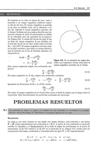 9.6. Betatrón 347
.~fi6. " :'{B:tETÁTRÓN
· · -.: '- c--_':,---,:c;occ•,_'--~;;-/ ·..-_· -·· ·, · - · '
9.1
El betatrón es un tubo en forma de toro, vacío y
sometido a un campo magnético simétrico respec-
to del eje del toro. El campo magnético es paralelo
al eje pero su módulo varía con la distancia a di-
cho eje. Además el campo magnético aumenta con
el tiempo. Se desea que una carga q describa una tra-
yectoria circular de radio R aumentando el módulo
de su velocidad, pero sin apartarse de su trayecto-
ria (Figura 9.6). A través del círculo de radio R hay
un flujo del campo magnético <I> que dividido por
el área del círculo da un valor medio sobre el círculo
Bm = <I>j(1rR2
). El campo magnético creciente origi-
na un flujo creciente y por tanto un campo eléctrico,
que de acuerdo con la ley de Faraday aplicada a la
trayectoria es
21rRE = d<I> = 7rR2 dBm
dt dt
=} E= !!:_dBm
2 dt .
(9.14)
Este campo tangencial origina una aceleración tan-
gencial
Figura 9.6. En un betatrón las cargas des-
criben una trayectoria circular única pero el
campo magnético aumenta con el tiempo.
dv
dt
qRdBm
2m dt
El campo magnético en R, BR, origina una aceleración centrípeta
v2
R
qvBR
m
=}
qRBR
v =--
m
=}
Igualando las Ecuaciones (9.15) y la (9.16) , resulta
dBm =
2dBR.
dt dt
dv
dt
(9.15)
(9.16)
m dt
qRdBR
(9.17)
Por tanto, el campo magnético en el círculo debe crecer el doble de rápido que el campo sobre la
trayectoria. Muy frecuentemente las partículas aceleradas son electrones.
PROBLEMAS RESUELTOS
Resolución
La carga q, por estar inmersa en una región con campo eléctrico, está sometida a una fuerza
F = qE, luego experimentará una aceleración a= F jm. A partir de esta aceleración se pretende
calcular la velocidad y el desplazamiento. Si se sitúa el origen de coordenadas en el punto de
lanz am i ento, -· er~}~ - OZ vertical yel-e}e·-oy en la dirección de v 0 (Figura 9.7), resulta para las
componentes del campo, aceleración y velocidad sobre los ejes OY y OZ respectivamente,
Ey =O =? ay= O
Ez=E=?az=qEjm =}
=} Vy = Vo
Vz = qEtjm
=}
=}
y= vot .
z = qEe/(2m).
 