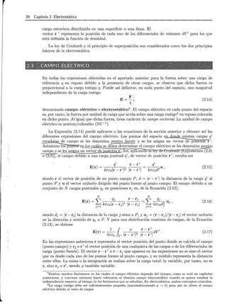 28 Capítulo 2. Electrostática
carga estuviera distribuida en una superficie o una línea. El
vector r 1
representa la posición de cada uno de los diferenciales de volumen dV1
para los que
está definida la función de densidad.
La ley de Coulomb y el principio de superposición son considerados como los dos principios
básicos de la electrostática.
En todas las expresiones obtenidas en el apartado anterior para la fuerza sobre una carga de
referencia q en reposo debido a la presencia de otras cargas, se observa que dicha fuerza es
proporcional a la carga testigo q. Puede así definirse, en cada punto del espacio, una magnitud
independiente de la carga testigo
E =~ ~,,
q
(2.14)
denominada campo eléctrico o electrostático3
. El campo eléctrico en cada punto del espacio
es, por tanto, la fuerza por unidad de carga que actúa sobre una carga testigo4
en reposo colocada
en dicho punto. Al igual que dicha fuerza, tiene carácter de campo vectorial. La unidad de campo
eléctrico es newtonjculombio (NC-1
).
La Expresión (2.14) puede aplicarse a las ecuaciones de la sección anterior y obtener así las
diferentes expresiones del campo eléctrico. Los puntos del espacio en donde existen cargas q1
creadoras de campo se les denomina puntos fuente y se les asigna un vecto-;--ae posicion r 1
.
Asimism~uíltoS en los cuáles se de;ea determinar el campo eléctrico se les denomina puntos
campo y se les asigna un vector de posición r. Así, aplicando la ley de Coulomb [EXpresíOiié's(2.8)
o (2.9)], el campo debido a una carga puntual q
1
, de vector de posición r 1
, resulta ser
q1
r- r 1
q1
E(r) = 47rEolr- r 1 12 Ir- r 1 1 = 47rEod2 u '
(2.15)
siendo r el vector de posición de un punto campo P, d = Ir- r 1
lla distancia de la carga q1
al
punto P y u el vector unitario dirigido del punto fuente al punto campo. El campo debido a un
conjunto de N cargas puntuales qj en posiciones r1 es, de la Ecuación (2.12),
N N
E( ) ~ qJ
r =L..... 47rEo lr- r ·1
2
J= l J
- ~ qj
- L...,. 47ré d2 Uj '
j=l o J
(2.16)
siendo dj = Ir - rj lla distancia de la carga j-sima a P, y Uj = (r - r j) /Ir - rj 1 el vector unitario
en la dirección y sentido de qj a P. Y para una distribución continua de cargas, de la Ecuación
(2.13), se obtiene
E(r)=-
1- { p r-r
1
dV1
47rEoJv,lr-r 1
1
2 lr-r 1
1 ·
(2.17)
En las expresiones anteriores r representa el vector posición del punto donde se calcula el campo
(punto campo) y rj o r 1
el vector posición de una cualquiera de las cargas o de los diferenciales de
carga (punto fuente). El vector r - r 1
o r - rj que aparece en las expresiones no es sino el vector
que va desde cada uno de los puntos fuente al punto campo, y su módulo representa la distancia
entre ellos. La suma o la integración se realiza sobre la carga total: la variable, por tanto, no es
r , sino rj o r1
, siendo p también variable.
3 Existen muchos fenómenos en los cuales el campo eléctrico depende del tiempo, como se verá en capítulos
posteriores, y conviene entonces hacer referencia al término campo electrostático cuando se quiera resaltar la
independencia respecto al tiempo de los fenómenos que se estudian. En electrostática, ambos conceptos coinciden.
4 La carga testigo debe ser suficientemente pequeña (matemáticamente q --> O) para que no altere el campo
eléctrico debido al resto de cargas.
 
